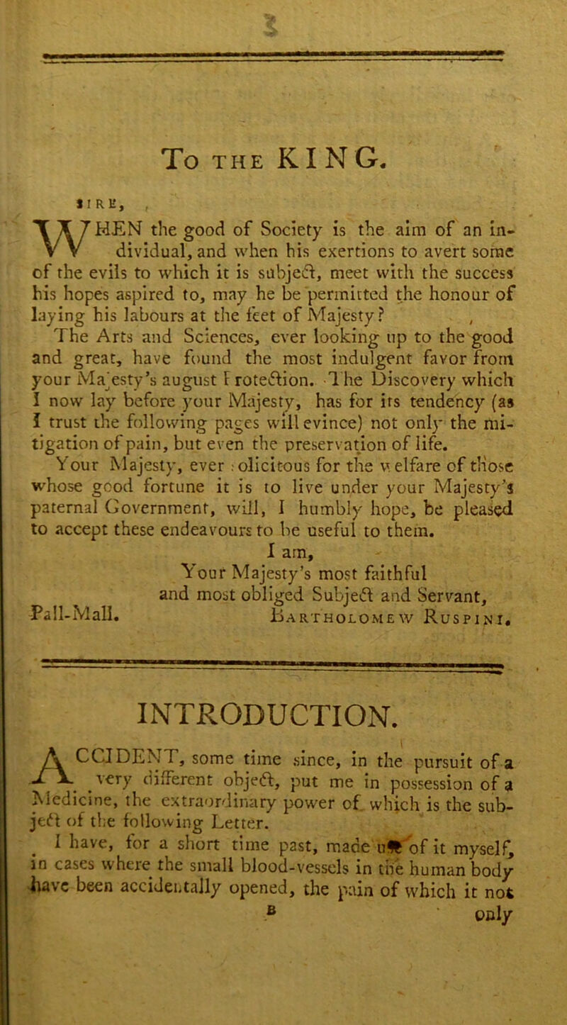 To the KING IIRE, , WHEN the good of Society is the aim of an in- dividual, and when his exertions to avert some of the evils to which it is subjeft, meet with the success his hopes aspired to, may he be permitted the honour of laying his labours at the feet of Majesty? The Arts and Sciences, ever looking up to the good and great, have found the most indulgent favor from your Majesty’s august 1 rotediion. The Discovery which I now lay before your Majesty, has for its tendency (as I trust the following pages will evince) not only the mi- tigation of pain, but even the preservation of life. Your Majesty, ever . olicitous for the welfare of those whose good fortune it is to live under your Majesty’s paternal Government, will, I humbly hope, be pleased to accept these endeavours to be useful to them. I am. Your Majesty’s most faithful and most obliged Subjedl and Servant, Pall-Mall. Bartholomew Ruspini. INTRODUCTION. ACCIDENT, some time since, in the pursuit of a very different objedl, put me in possession of a Medicine, the extraordinary power of which is the sub- jedl of the following Letter. I have, for a short time past, made uSTof it myself, in cases where the small blood-vessels in the human body have been accidentally opened, the pain of which it not