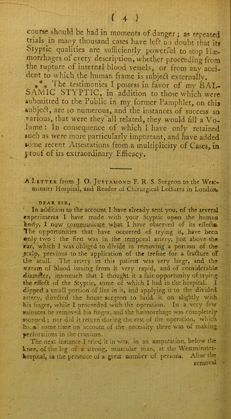 course should be had in moments of danger; as repeated trials in many thousand cases have left no doubt that its Styptic qualities are sufficiently powerful to stop He- morrhages of every description, whether proceeding from the rupture of internal blood vessels, or from any acci- dent to which the human frame is subject externally. *** The testimonies 1 possess in favor of mv BAL- SAMIC STYPTIC, in addition to those which were submitted to the Public in my former Pamphlet, on this subject, are so numerous, and the instances of success so various, that were they'all related, they would fill a Vo. l'ime : In consequence of which I have only retained such as were more particularly important, and have added some recent Attestations from a multiplicity of Cases, in proof of irs extraordinary Efficacy. A Letter from J O. Justamond F. R S. Surgeon to the West- minster Hospital, and Reader of Chirurgical Lectures in London DEAR SIR, In addition to the account I have already sent you, of the several experiments I have made with your Styptic upon the human body, I naw communicate. what I have observed of its effe£l*i The opportunities that have occurred of trying it, have been enly two : the first was in the temporal artery, just above-the ear, which I was obliged to divide in removing a portion of the scalp, previous to the application of the trefine for a fra&ure of the scull. The artery in this patient was very large, and the stream of blood issuing from it very rapid, and of considerable diameter, insomuch that I thought it a fair opportunity of trying the effefl of the Styptic, some of which I had in the hospital. I dipped a small portion of lint in it, and applying it to the divided artery, direfted the house surgeon to hold it on slightly with his finger, while I proceeded with the operation. In a very few minutes he removed his finger, and the haemorrhage was completely stopped; nor did it return during the. rest of the operation, which tasi<Sil some time on account of the necessity there was of making perforations in the cranium. The next instance I tried it in was, in an amputation, below' the knee, of the leg of a strong, muscular man, at the Wcstminstet- hcipital, in the presence of a great number of persons. Aftor the removal