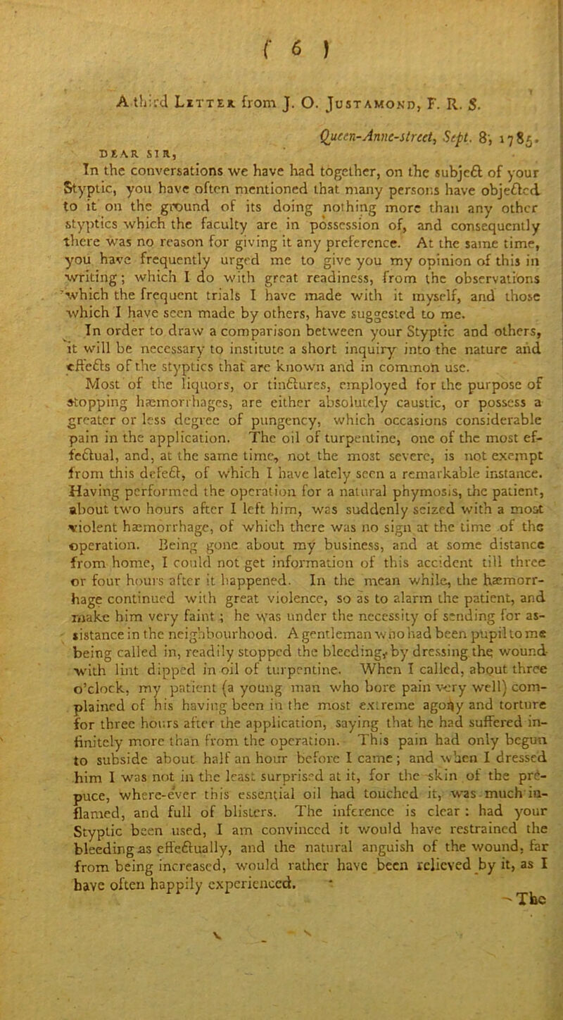 A third Litter from J. O. Justamokd, F. R. S. Queen-Anne-street, Sept, 8, 1785. DEAR SIR, In the conversations we have had together, on the subjeft of your Styptic., you have often mentioned that many persons have objected to it on the ground of its doing nothing more than any other styptics which the faculty arc in possession of, and consequently there was no reason for giving it any preference. At the same time, you have frequently urged me to give you my opinion of this in writing; which I do with great readiness, from the observations which the frequent trials I have made with it myself, and those which I have seen made by others, have suggested to me. In order to draw a comparison between your Styptic and others, it will be necessary to institute a short inquiry into the nature and yftefts of the styptics that are known and in common use. Most of the liquors, or tinftures, employed for the purpose of stopping haemorrhages, are either absolutely caustic, or possess a greater or less degree of pungency, which occasions considerable pain in the application. The oil of turpentine, one of the most ef- fectual, and, at the same time., not the mo3t severe, is not exempt from this defeCl, of which I have lately seen a remarkable instance. Having performed the operation for a natural phymosis, the patient, about two hours after I left him, was suddenly seized with a most violent haemorrhage, of which there was no sign at the time of the operation. Being gone about my business, and at some distance from home, I could not get information of this accident till three or four hours after it happened. In the mean while, the haemorr- hage continued with great violence, so as to alarm the patient, and make him very faint; he was under the necessity of sending for as- sistance in the neighbourhood. A gentleman who had been pupil tome being called in, readily stopped the bleeding* by dressing the wound with lint dipped in oil of turpentine. When I called, about three o’clock, my patient (a young man who bore pain very well) com- plained of his having been in the most ex;reme ago^yand torture for three hours after the application, saying that he had suffered in- finitely more than from the operation. This pain had only begun to subside about half an hour before I came ; and when I dressed him I was not in the least surprised at it, for the skin of the pre- puce, where-e'ver this essential oil had touched it, was much in- flamed, and full of blisters. The inference is clear : had your Styptic been used, I am convinced it would have restrained the bleeding as effeftually, and the natural anguish of the wound, lar from being increased, would rather have been relieved by it, as I have often happily experienced. -The