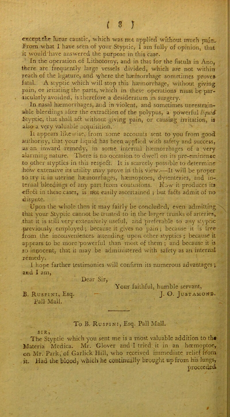 except the lunar caustic, which was not applied without much pain. From what I have seen of your Styptic, 1 am fully of opinion, that it would have answered the purpose in this case. In the operation of Lithotomy, and in that for the fistula in Ano, there are frequently large vessels divided, which are not within reach of the ligature, and tyhere the haemorrhage sometimes proves fatal. A styptic which will stop this haemorrhage, without giving pain, or iritating the parts, which in these operations must be par- ticularly avoided, is therefore a desideratum in surgery. In nasal haemorrhages, and in violent, and sometimes unrestrain- able bleedings after the extraction of the polypus, a powerful liquid Styptic, that shall aft without giving pain, or causing irritation, is also a very, valuable acquisition. It appears likewise, from some accounts sent to you from good authority, that your liquid has been applied with safety and success, as an inward remedy, in some internal haemorrhages of a very alarming nature. There is no occasion to dwell on its pre-eminenic to other styptics in this respeft. It is scarcely possible to determine how extensive its utility may prove in this view.—It will be proper to try it in uterine haemorrhages, haemoptoes, dysenteries, and in- ternal bleedings of any part from contusions. Kow it produces its efFeft in these cases, is not easily ascertained ; but fafts admit of no dispute. Upon the whole then it may fairly be concluded, even admitting that your Styptic cannot be trusted to in the larger trunks of arteries, that it is still very extensively useful, and preferable to any styptic previously employed; because it gives no pain; because it s tree from the inconveniences attending upon other styptics ; because it appears to be more 'powerful than most of them ; and because it is so inpoccnt, that it may be administered with safety as an internal remedy. 1 hope farther testimonies will confirm its numerous advantages; aed I am, Dear Sir, Your faithful, humble servant, B. Ruspini, Esq. — J. O. Justamond. Pall Mail. To B. Ruspini, Esq. Pall Mall. SIR, The Styptic which you sent me is a most valuable addition to th# Materia Medica. Mr. Glover and I tried it in an hoemoptoe, on Mr. Park, of Garlick Hill, who received immediate relief from it. Had the blood, which he continually brought up from his lungs, proceeded »