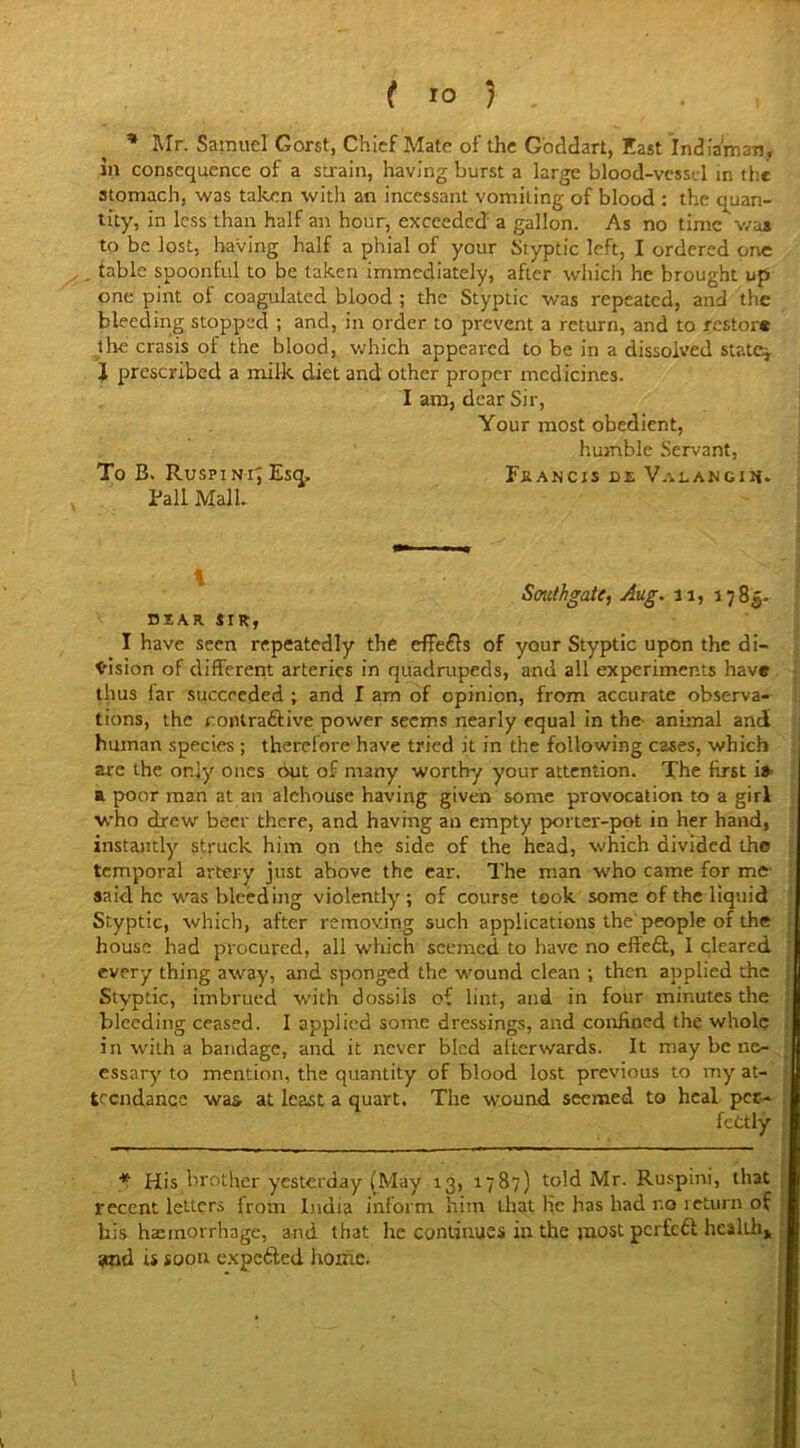 f JO ) , * Mr. Samuel Gorst, Chief Mate of the Goddart, East Indiaman, iu consequence of a strain, having burst a large blood-vessel in the stomach, was taken with an incessant vomiting of blood : the quan- tity, in less than half an hour, exceeded a gallon. As no time was to be lost, having half a phial of your Styptic left, I ordered one table spoonful to be taken immediately, after which he brought up one pint of coagulated blood ; the Styptic was repeated, and the bleeding stopped ; and, in order to prevent a return, and to restore the crasis of the blood, which appeared to be in a dissolved state* I prescribed a milk diet and other proper medicines. I am, dear Sir, Your most obedient, humble Servant, To B. Ruspi Nr; Esq, Fa an c is de V.uangih. Pall Mall. Southgate, Aug. 11, 1785. DEAR SIR, I have seen repeatedly the effefis of your Styptic upon the di- vision of different arteries in quadrupeds, and all experiments have thus lar succeeded ; and I am of opinion, from accurate observa- tions, the rontra&ive power seems nearly equal in the animal and human species ; therefore have tried it in the following cases, which are the only ones but of many worthy your attention. The first i» a poor man at an alehouse having given some provocation to a girl who drew beer there, and having an empty porter-pot in her hand, instantly struck him on the side of the head, which divided the temporal artery just above the ear. The man who came for me said he was bleeding violently ; of course took some of the liquid Styptic, which, after removing such applications the people of the house had procured, all which seemed to have no efledl, I cleared every thing away, and sponged the wound clean ; then applied the Styptic, imbrued with dossils of lint, and in four minutes the bleeding ceased. I applied some dressings, and confined the whole in with a bandage, and it never bled afterwards. It may be no (1 essary to mention, the quantity of blood lost previous to my at- U tccndancc was at least a quart. The wound seemed to heal pec- I fcttly I * His brother yesterday (May 13, 1787) told Mr. Ruspini, that recent letters from India inform him that lie has had no return of his haemorrhage, and that he continues in the most perfeft health* smd is soon expetted home.