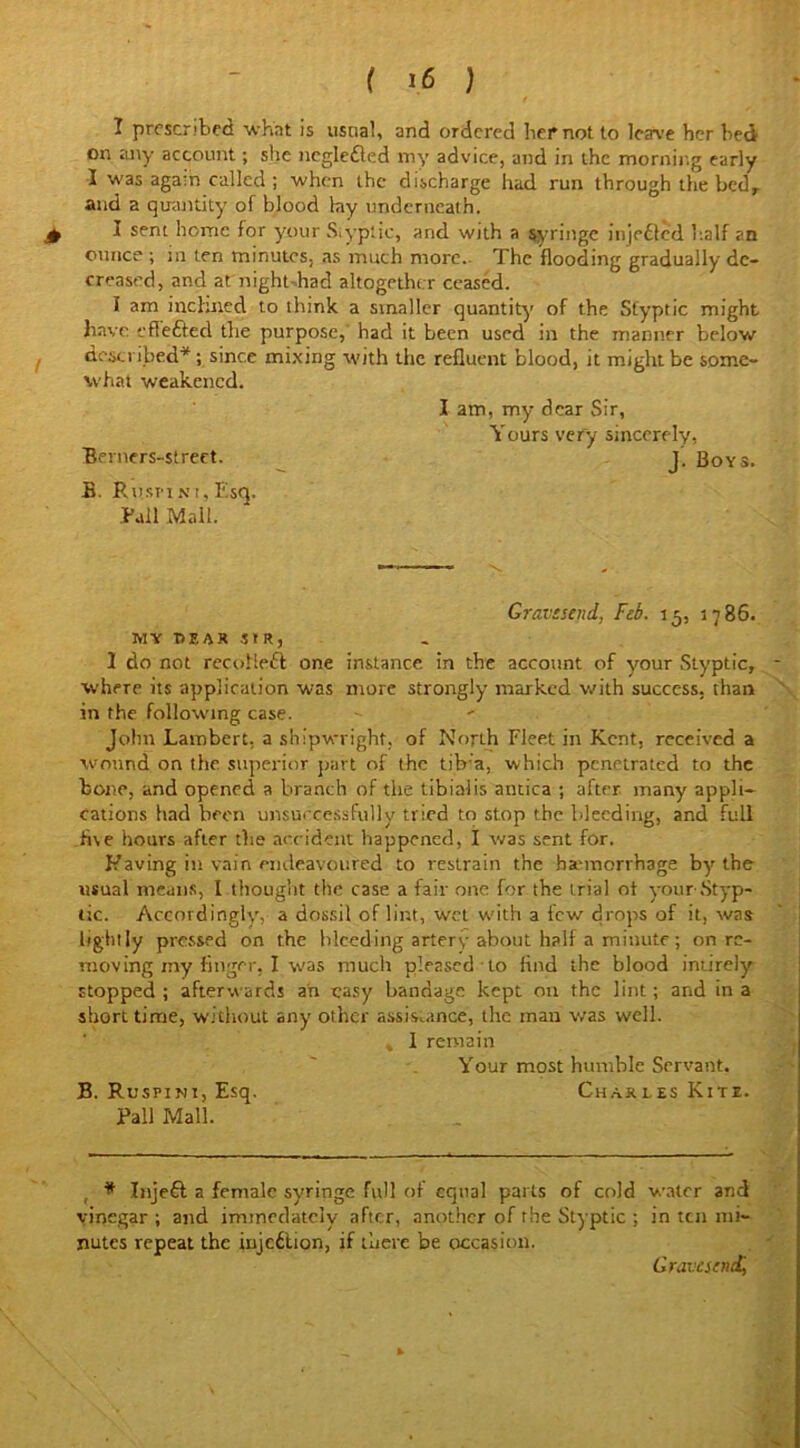 I prescribed what is usual, and ordered her not to leave her bed on any account; she ncglefted my advice, and in the morning early I was agam called ; when the discharge had run through the bed, and a quantity of blood lay underneath. £ I sem home for your Styptic, and with a syringe injected half an ounce ; in ten minutes, as much more. The flooding gradually de- creased, and at night had altogether ceased. I am inclined to think a smaller quantity of the Styptic might have eHefted the purpose, had it been used in the manner below described* ; since mixing with the refluent blood, it might be some- what weakened. I am, my dear Sir, Yours very sincerely, Berners-street. J. Boys. B. Ruspini,Esq. Ball Mall. Gravesend, Feb. 15, 1786. MY HEAR SIR, 1 do not recot left one instance in the account of your Styptic, where its application was more strongly marked with success, than in the following case. John Lambert, a shipwright, of North Fleet in Kent, received a wound on the superior part of the tib a, which penetrated to the bone, and opened a branch of the tibialis antica ; after many appli- cations had been unsuccessfully tried to stop the bleeding, and full five hours after the accident happened, I was sent for. Having in vain endeavoured to restrain the bannorrhage by the usual means, I thought the case a fair one for the trial of your'Styp- tic. Accordingly, a dossil of lint, wet with a few drops of it, was lightly pressed on the bleeding artery about half a minute ; on re- moving my finger, I was much pleased to find the blood iniirely stopped ; afterwards an easy bandage kept mi the lint; and in a short time, without any other assistance, the man was well. , 1 remain Your most humble Servant, B. Ruspini, Esq. Charles Kite. Pall Mall. * Injeft a female syringe full of equal parts of cold water and vinegar ; and immedately after, another of the Styptic ; in ten mi- nutes repeat the injeftion, if there be occasion. Gravesend,