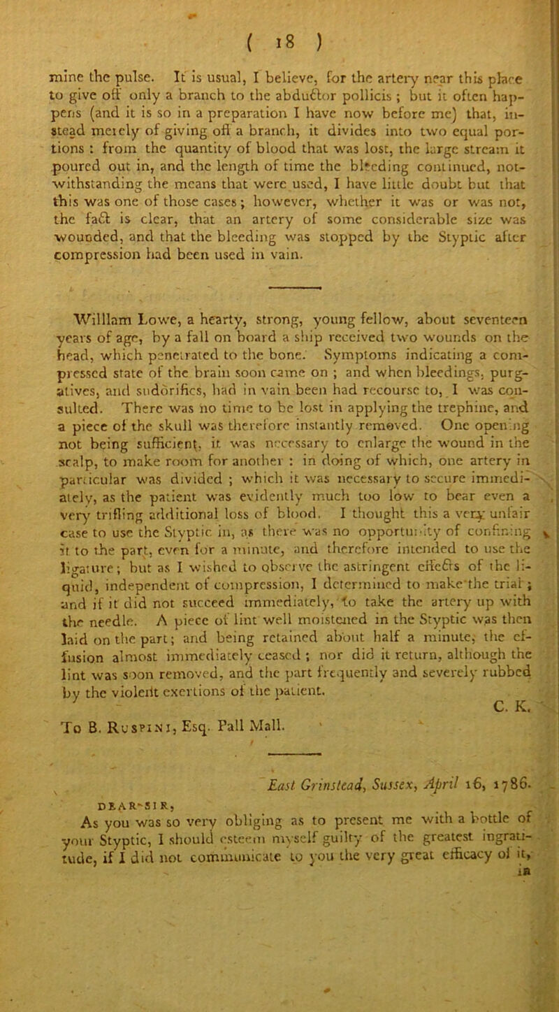 mine the pulse. It is usual, I believe, for the artery near this place to give off only a branch to the abdudtor pollicis; but it often hap- pens (and it is so in a preparation I have now before me) that, in- stead meiely of giving oft a branch, it divides into two equal por- tions : from the quantity of blood that was lost, the large stream it poured out in, and the length of time the bleeding continued, not- withstanding the means that were used, I have little doubt but that this was one of those cases; however, whether it was or was not, the faft is clear, that an artery of some considerable size was wounded, and that the bleeding was stopped by the Styptic alter compression had been used in vain. William Lowe, a hearty, strong, young fellow, about seventeen years of age, by a fall on board a ship received two wounds on the head, which penetrated to the bone. Symptoms indicating a com- pressed state of the brain soon came on ; and when bleedings, purg- atives, and sudorifics, had in vain been had recourse to, I was con- sulted. There was no time to be lost in applying the trephine, and a piece of the skull was therefore instantly removed. One opening not being sufficient, it was necessary to enlarge the wound in the scalp, to make room for another : in doing of which, one artery in particular was divided ; which it was necessary to secure immedi- ately) as the patient was evidently much too low to bear even a very trifling additional loss of blood. I thought this a very unfair case to use the Styptic in, as there was no opportunity of confining v it to the part, even for a minute, and therefore intended to use the ligature; but as I wished to observe the astringent eftefts of the li- quid, independent of compression, I determined to make'the trial; and if it did not succeed immediately,'to take the artery up with the needle. A piece of lint well moistened in the Styptic was then laid on the part; and being retained about half a minute, the ef- fusion almost immediately ceased ; nor did it return, although the lint was soon removed, and the part frequently and severely rubbed bv the violeiit exertions of the patient. ] C. K. To B. Rcspi.ni, Esq. Pall Mall. East Grirutcad, Sussex, April 16, 1786. dear-sir, _ - j As you W3S so very obliging as to present me with a bottle of your Styptic, I should esteem myself guilty of the greatest ingrati- tude, if I did not communicate to you the very great efficacy ol it, .. is