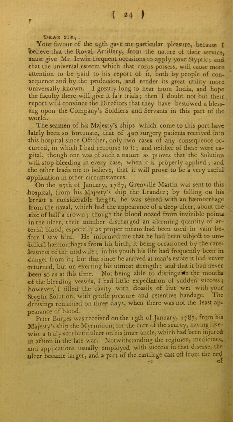 F DEAR SIR, Your favour of the 25th gave me particular pleasure, because I Relieve that the Royal Artillery, from the nature of their service, must give Mr. Irwin frequent occasions to apply your Styptic; and that the universal esteem which that corps possess, will cause more attention to be paid to his report of it, both by people of con- sequence and by the profession, and render its great utility more ■universally known. I greatly long to hear from India, and hope the faculty there will give it fa r trials; then I doubt not but their report will convince the Directors that they have bestowed a bless- ing upon the Company’s Soldiers and Servants in this part of the -world. The seamen of his Majesty’s ships which come to this port have lately been so fortunate, that of 420 surgery patients received into this hospital since October, only two cases of any consequence oc- curred, in which I had recourse to it; and neither of these were ca- pital, though one was of such a nature as pi oves that the Solution will stop bleeding in every case, when it is properly applied ; and the other leads me to believe, that it will prove to be a very useful •application in other circumstances. On the 27th of January, 1787, Grenville Martin was sent to this hospital, from his Majesty's ship the Leander; by falling on his breast a considerable height, he was seized with an haemorrhage from the naval, which had the appearance of a deep ulcer, about the tize of half a crown ; though the blood oozed from invizible points in the ulcer, their number discharged an alarming quantity of ar- terial blood, especially as proper means had been used in vain be- fore I saw him. He informed me that he had been subjedl to um- bilical haemorrhages from his birth, it being occasioned by the care- lessness of the midwife ; in his youth his life had frequently been in danger from it; but that since he arrived at man’s estate it had never returned, but on exerting his utmost strength ; and that it had never been so as at this time. Not being able to distinguish the mouths of the bleeding vessels, I had little expectation of sudden success; However,'I filled the cavity with dossils of lint wet with your Stvptic Solution, with gentle pressure and retentive bandage. The dressings remained on three days, when there was not the least ap- pearance of blood. Peter Burges was received on the 13th of January, 1787, from his Majesty’s ship the Myrmidon, lor the cure of the scurvy, having like- wise a truly scorbutic ulcer on his inner ancle, which had been injured in aftton in the late war. Notwithstanding the regimen, medicines, and applications usually employed with success in that disease, the •ulcer became larger, and a part ol the cartilage cast oil Irom the