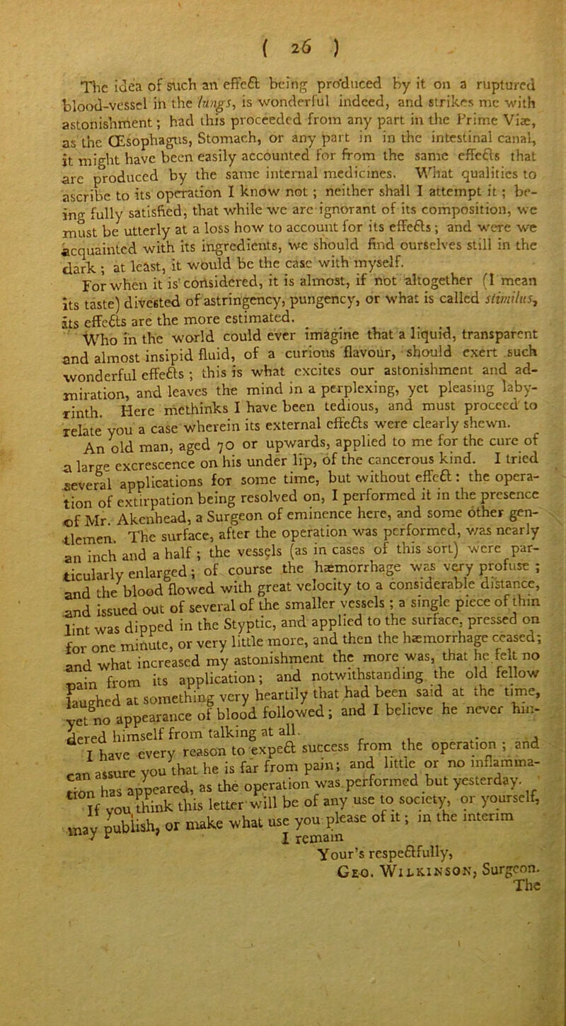 The idea of such an effeft being pro'duced by it on a ruptured blood-vessel in the lungs, is wonderful indeed, and strikes me with astonishment; had this proceeded from any part in the Prime Viae, as the (Esophagus, Stomach, or any part in in the intestinal canal, it might have been easily accounted for from the same effefts that arc produced by the same internal medicines. What qualities to ascribe to its operation I know not; neither shall I attempt it; be- ing fully satisfied, that while we arc ignorant of its composition, wc must be utterly at a loss how to account for its efFefts; and were we acquainted with its ingredients, we should find ourselves still in the dark ; at least, it would be the case with myself.  For when it is'considered, it is almost, if not altogether (I mean its taste) divested of astringency, pungency, or what is called stimilus., its effects are the more estimated. Who in the world could ever imagine that a liquid, transparent and almost insipid fluid, of a curious flavour, should exert such wonderful effefts ; this is what excites our astonishment and ad- miration, and leaves the mind in a perplexing, yet pleasing laby- rinth. Here methinks I have been tedious, and must proceed to relate you a case wherein its external effefts were clearly shewn. An old man, aged 70 or upwards, applied to me for the cure of n large excrescence on his under lip, of the cancerous kind. I tried several applications for some time, but without effeft: the opera- tion of extirpation being resolved on, I performed it in the presence of Mr Akcnhead, a Surgeon of eminence here, and some other gen- tlemen The surface, after the operation was performed, was nearly an inch and a half ; the vess9ls (as in cases of this sort) were par- ticularly enlarged; of course the haemorrhage was very profuse ; and the blood flowed with great velocity to a considerable distance, and issued out of several of the smaller vessels ; a single piece of thin lint was dipped in the Styptic, and applied to the surface pressed on for one minute, or very little more, and then the haemorrhage ceased; and what increased my astonishment the more was, that he.feIt no tain from its application; and notwithstanding the old fellow laughed at something very heartily that had been said at the time, yet no appearance of blood followed; and I believe he never hin- dered himself from talking at all. I have every reason to exped success from the operation ; and ran assure you that he is far from pain; and little or no infiamma- Sm has appeared, as the operation was performed but yesterday. If vou think this letter will be of any use to society, or yourself, mav publish, or make what use you please of it; in the interim v ‘ I remain Your’s respe&fully, Geo. Wilkinson, Surgeon.