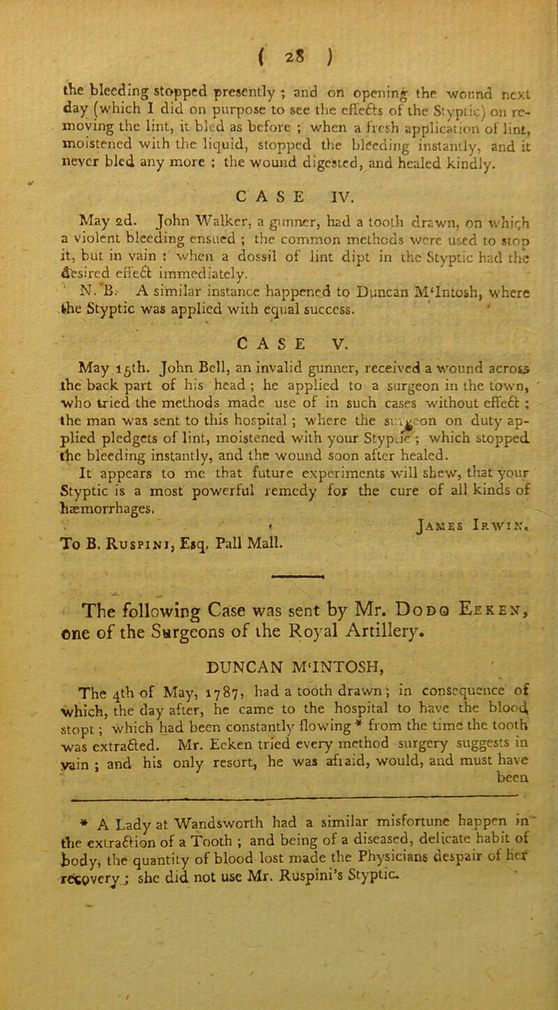 the bleeding stopped presently • and on opening the wound next day (which I did on purpose to sec the effefts of the Styptic) on re- moving the lint, it bled as before ; when a fresh application of lint, moistened with the liquid, stopped the bleeding instantly, and it never bled any more ; the wound digested, and healed kindly. CASE IV. May 2d. John Walker, a gunner, had a tooth drawn, on which a violent bleeding ensued ; the common methods were used to stOD it, but in vain : when a dossil of lint dipt in the Styptic had the desired effeft immediately. N. B.' A similar instance happened to Duncan M'Intosh, where the Styptic was applied with equal success. CASE V. May 15th. John Bell, an invalid gunner, received a wound across the back part of his head ; he applied to a surgeon in the town, who tried the methods made use of in such cases without effedt ; the man was sent to this hospital ; where the sr.iveon on duty ap- plied pledgets of lint, moistened with your Styptic ; which stopped the bleeding instantly, and the wound soon after healed. It appears to me that future experiments will shew, that your Styptic is a most powerful remedy for the cure of all kinds of haemorrhages. < James Irwin, To B. Ruspini, Esq, Pall Mall. The following Case was sent by Mr. Dodo Eekex, one of the Surgeons of the Royal Artillery. DUNCAN M‘INTOSH, The 4th of May, 1787, had a tooth drawn ; in consequence of which, the day after, he came to the hospital to have the blood, stopt; which had been constantly flowing * from the time the tooth was extra&ed. Mr. Eeken tried every method surgery suggests in vain ; and his only resort, he was afiaid, would, and must have been * A Lady at Wandsworth had a similar misfortune happen in the cxtra&ion of a Tooth ; and being of a diseased, delicate habit of body, the quantity of blood lost made the Physicians despair of her recovery; she did not use Mr. Ruspini’s Styptic.