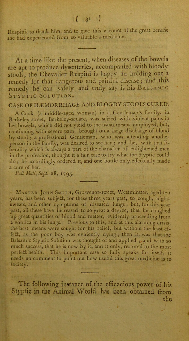 Iluspini, to thank him, and to give this account of the great benefit she had experienced from so valuable a medicine. At a time like the present, when diseases of the bowels are apt to produce dysenteries, accompanied with bloody stools, the Chevalier Ruspini is happy in holding out a remedy for that dangerous and painful disease; and this remedy he can safely and truly say is his Balsamic Styptic Solution. CASE OF HAEMORRHAGE AND BLOODY STOOLS CURED. A Cook (a middle-aged woman) in a. Gentleman’s family, in Berkeley-street, Berkeley-square, was seized with violent pains in her bowels, which did not yield to the usual means employed, but, continuing with severe pain, brought on a large discharge of blood bv stool ; a professional Gentleman, who was a'tending another person in the family, was desired to see her ; and he, with that li- berality which is always a part of the charafler of enlightened men in the profession, thought it a fair case to try what the Styptic could do ; he accordingly ordered it, and one bottle only effectually made a cure of her. Pall Mall, Sept. 28, 17 95. Master John Smith, Grosvenor-strcct, Westminster, aged ten years, has been subjeft, for these three years past, to cough, night- sweats, and other symptoms of diseased lungs ; but. for this year past, all these have increased to so great a degree, that he coughed up great quantities of blood and matter, evidently proceeding troin a vomica in his lungs. Previous to this, and at this alarming crisis, the best means were sought for his relief, but without the least ef- feft, as the poor boy was evidently dying; then it was that the Balsamic Styptic Solution was thought ot and applied and with so much success, that he is now by it, and it only, restored to the most perfeft health. This important case so fully speaks for itself, it needs no comment to point out how useful this great medicine is to society. The following instance of the efficacious power of his Styptic in the Animal World has been obtained from the I