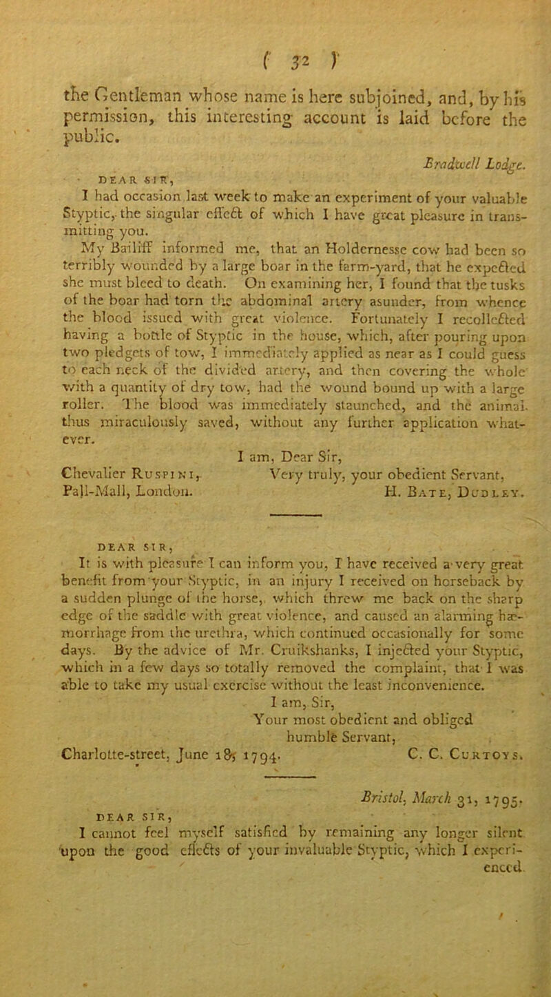 the Gentleman whose name is here subjoined, and, by his permission, this interesting account is laid before the public. Bradivell Lodge. DEAR. SIR, I had occasion last week to make an experiment of your valuable Styptic, the singular effedt of which 1 have great pleasure in trans- mitting you. My Bailiff informed me, that an Holdernesse cow had been so terribly wounded by a large boar in the farm-yard, that he expedted she must bleed to death. On examining her, I found that the tusks of the boar had torn the abdominal artery asunder, from whence the blood issued with great violence. Fortunately I recollcdted having a bottle of Styptic in the house, which, after pouring upon two pledgets of tow, I immediately applied as near as I could guess to each neck of the divided artery, and then covering the whole with a quantity of dry tow, had the wound bound up with a large roller. The blood was immediately staunched, and the animal, thus miraculously saved, without any further application what- ever. I am, Dear Sir, Chevalier Ruspini,. Very truly, your obedient Servant, Pall-Mall, London. H. Bate, Dudley. DEAR SIR, It is with pleasure I can inform you, I have received a-very great benefit from your Styptic, in an injury I received on horseback by a sudden plunge oi ine horse, which threw me back on the sharp edge of the saddle with great violence, and caused an alarming haa- morrhage from the urethra, which continued occasionally for some days. By the advice of Mr. Cruikshanks, I injedfed your Styptic, which in a few days so totally removed the complaint, that I was able to take my usual exercise without the least inconvenience. I am, Sir, Your most obedient and obliged humble Servant, Charlotte-street, June 187 1794. C. C. Cur toys, Bristol. March 31, 1795. DEAR S3 R, I cannot feel myself satisfied by remaining any longer silent 'upon the good eflcdfs of your invaluable Styptic, which I experi- ' enccd.