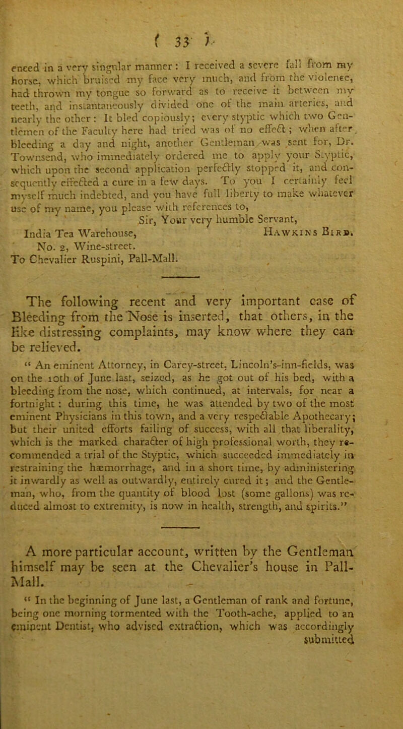 horse, which bruised my face very much, and from the violence, had thrown my tongue so forward as to receive it between my teeth, and instantaneously divided one of the main arteries, and nearly the other : It bled copiously; every styptic which two Gen- tlemen of the Faculty here had tried was of no effeCt ; when after. bleeding a day and night, another Gentleman was sent foi, lor. Townsend, who immediately ordered me to apply your Styptic, which upon the second application perfe&ly stopped it, and con- sequently efretted a cure in a few days. To you I certainly feci myself much indebted, and you have full liberty to make whatever use of my name, you please with references to, Sir, Your very humble Servant, India Tea Warehouse, Hawkins Birb. No. 2, Wine-street. To Chevalier Ruspini, Pall-Mall. The following recent and very important case of Bleeding from the Nose is inserted, that others, in the like distressing complaints, may know where they can be relieved. “ An eminent Attorney, in Carey-street, Lincoln’s-inn-fields. was on the 10th of June last, seized, as he got out of his bed, with a bleeding from the nose, which continued, at intervals, for near a fortnight : during this time, he was attended by two of the most eminent Physicians in this town, and a very respectable Apothecary; but their united efforts failing of success, with all that liberality, which is the marked character of high professional worth, they re- commended a trial of the Styptic, which succeeded immediately in restraining the haemorrhage, and in a short time, by administering it inwardly as well as outwardly, entirely cured it; and the Gentle- man, who, from the quantity of blood lost (some gallons) was re- duced almost to extremity, is now in health, strength, and spirits.” A more particular account, written by the Gentleman himself may be seen at the Chevalier’s house in Pall- Mall. <l In the beginning of June last, a Gentleman of rank and fortune, being one morning tormented with the Tooth-ache, applied to an eminent Dentist, who advised extraction, which was accordingly submitted