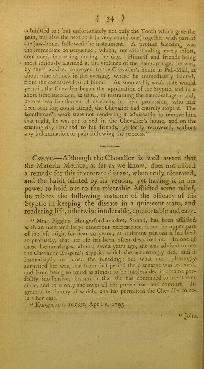 submitted to; but unfortunately not only die Tooth which gave die pain, but also the next to it (a very sound one) together with part of the jaw-bone, followed the instrument. A profuse bleeding was the immediate consequence ; which, notwithstanding every effort, continued increasing during the day. Himself and friends being • most seriously alarmed at the violence of the hemorrhage, he was, by their advice, conveyed to the Chevalier’s house in Pall-Mall, at about nine o’clock in the evening, where he immediately fainted, from the excessive loss of blood. As soon as his weak state would permit, the Chevalier began the application of the Styptic, and in a short time succeded. as usual, in restraining the haemorahages; and, before two Gentlemen of celebrity in their profession, who had been sent for, could attend, the Chevalier had entirely stopt it. The Gentleman’s weak state not rendering it adviseable to remove him that night, he was put to bed in the Chevalier’s house, and on the ensuing day returned to his friends, perfectly recovered, without any inflammation or pain following the process.” Cancer;•—Although the Chevalier is well aware that the Materia Medica, as far as we know, does not afford a remedy for this inveterate disease, when truly ulcerated, and the habit tainted by its venom, yet having it in his power to hold out to the miserable Afflidfed some relief, he relates the following instance of the efficacy of his Styptic in keeping the disease in a quiescent state, and rendering life, otherwise intolerable, comfortable and easy, “ Mrs. Figgins, Hungerford-market, Strand, has. been afflicted with an ulcerated large cancerous excrescence, from the upper part of the left thigh, for near 20 years; at different periods it has bled 50 profusely, that her life has been often despaired of. In one o.f these haemorrhages, almost seven years ago, she was advised to use the Chevalier Ruspini’s Styptic, which she accordingly did, and it immediately restrained the bleeding: but what most pleasingly surmised her was, that from that period the discharge was lessened, and! from being so foetid as almost to be intolerable, it became per- fectly inoffensive, insomuch that she has continued to use it ever since, and to it only she owes all her present ease and comlort. In grateful testimony of which, she has permitted the Chevalier to re- late her case. Hunger lor d-market, April 2, 17 9.5 • • «.