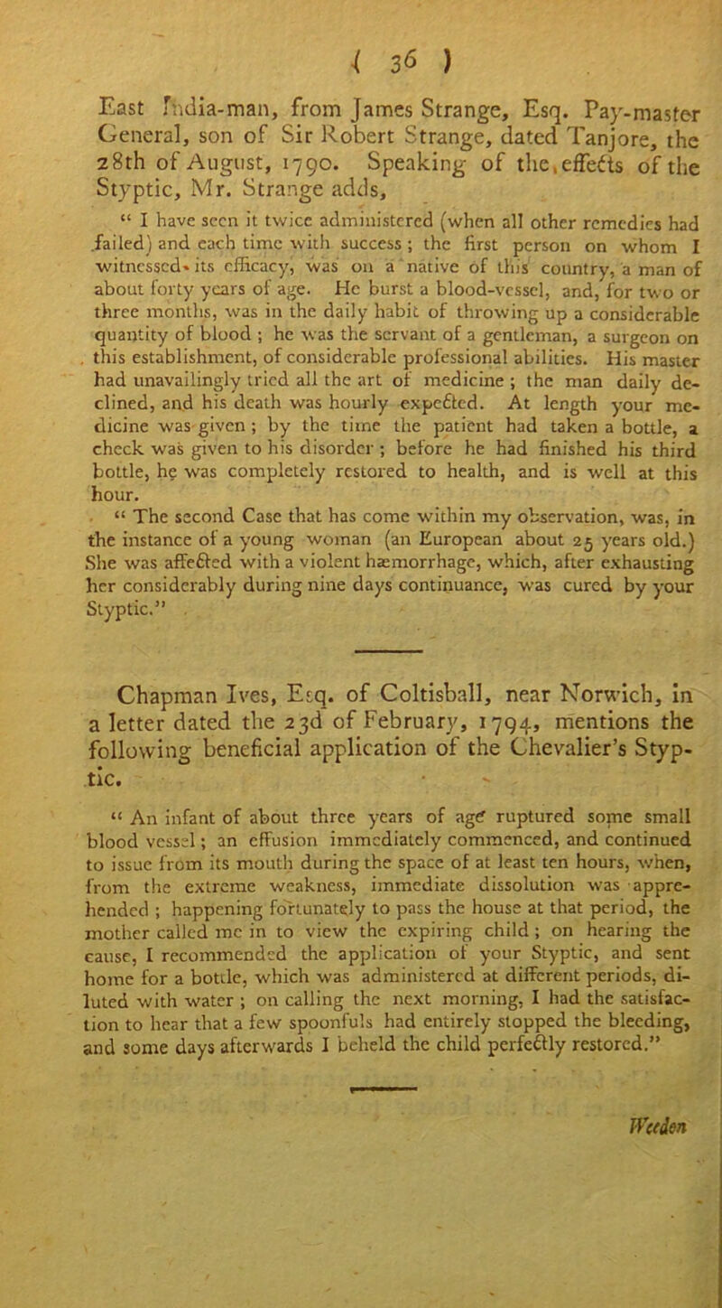 East fhdia-man, from James Strange, Esq. Pay-master Genera], son of Sir Robert Strange, dated Tanjore, the 28th of August, 1790. Speaking of the, effects of the Styptic, Mr. Strange adds, “ I have seen it twice administered (when all other remedies had .failed) and each time with success ; the first person on whom I witnessed- its efficacy, was on a native of this country, a man of about forty years of age. He burst a blood-vessel, and, for two or three months, was in the daily habit of throwing up a considerable quantity of blood ; he was the servant of a gentleman, a surgeon on this establishment, of considerable professional abilities. His master had unavailingly tried all the art of medicine ; the man daily de- clined, and his death was hourly expected. At length your me- dicine was given ; by the time the patient had taken a bottle, a check was given to his disorder ; before he had finished his third bottle, he was completely restored to health, and is well at this hour. “ The second Case that has come within my observation, was, in the instance of a young woman (an European about 25 years old.) She was affefted with a violent haemorrhage, which, after exhausting her considerably during nine days continuance, was cured by your Styptic.” Chapman Ives, Esq. of Coltisball, near Norwich, in a letter dated the 23d of February, 1794, mentions the following beneficial application of the Chevalier’s Styp- tic. “ An infant of about three years of agef ruptured some small blood vessel; an effusion immediately commenced, and continued to issue from its mouth during the space of at least ten hours, when, from the extreme weakness, immediate dissolution was appre- hended ; happening fortunately to pass the house at that period, the mother called me in to view the expiring child ; on hearing the cause, I recommended the application of your Styptic, and sent home for a bottle, which was administered at different periods, di- luted with water ; on calling the next morning, I had the satisfac- tion to hear that a few spoonfuls had entirely stopped the bleeding, and some days afterwards I beheld the child perfeftly restored.” Widen