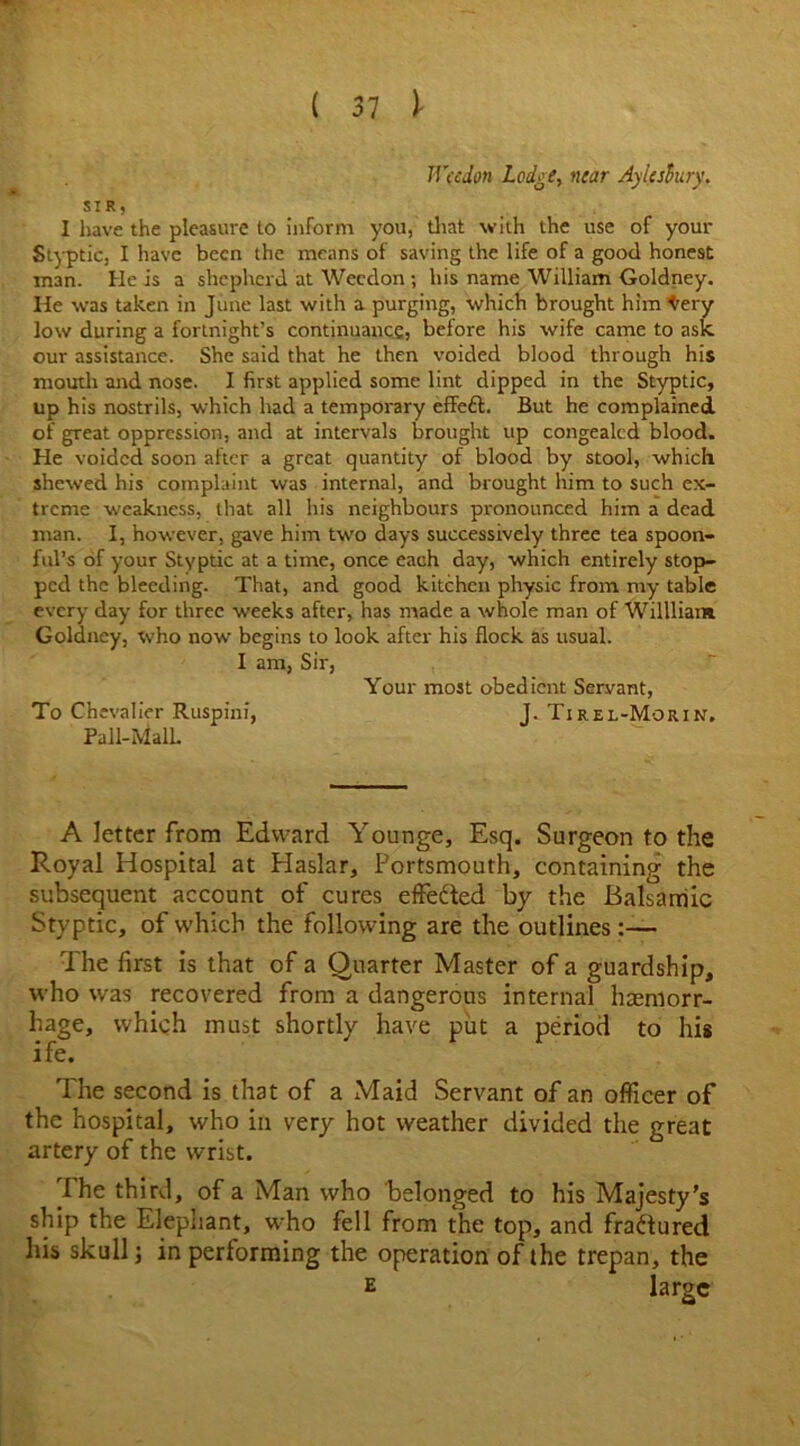 IVccdon Lodge, near Aylesbury. SIR) I have the pleasure to inform you, that with the use of your St)-ptic, I have been the means of saving the life of a good honest man. He is a shepherd at Weedon ; his name William Goldney. He was taken in June last with a purging, which brought him t'ery low during a fortnight’s continuance, before his wife came to ask our assistance. She said that he then voided blood through his mouth and nose. I first applied some lint dipped in the Styptic, up his nostrils, which had a temporary effeft. But he complained, of great oppression, and at intervals brought up congealed blood. He voided soon after a great quantity of blood by stool, which shewed his complaint was internal, and brought him to such ex- treme weakness, that all his neighbours pronounced him a dead man. I, however, gave him two days successively three tea spoon- ful’s of your Styptic at a time, once each day, which entirely stop- ped the bleeding. That, and good kitchen physic from my table every day for three weeks after, has made a whole man of Willliam Goldney, who now begins to look after his flock as usual. I am, Sir, Your most obedient Servant, To Chevalier Ruspinf, J. Tirel-Morin, Pall-RialL A letter from Edward Younge, Esq. Surgeon to the Royal Hospital at Haslar, Portsmouth, containing the subsequent account of cures effedted by the Balsamic Styptic, of which the following are the outlines:— The first is that of a Quarter Master of a guardship, who was recovered from a dangerous internal haemorr- hage, which must shortly have put a period to his ife. The second is that of a Maid Servant of an officer of the hospital, who in very hot weather divided the great artery of the wrist. The third, of a Man who belonged to his Majesty’s ship the Elephant, who fell from the top, and fractured his skull; in performing the operation of the trepan, the E large