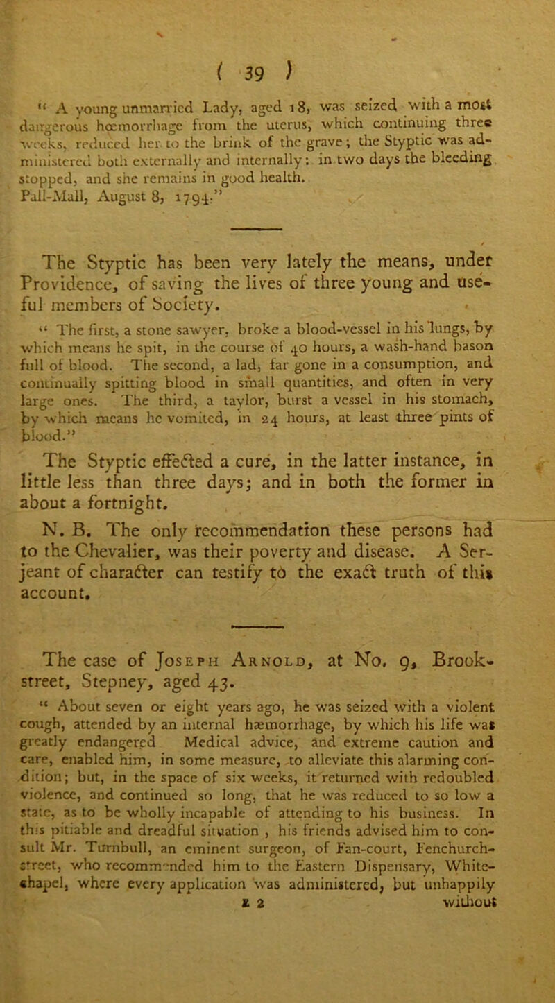 V ( 39 ) “ A young unmarried Lady, aged 18, was seized with a most dangerous haemorrhage from the uterus, which continuing three weeks, reduced her to the brink of the grave; the Styptic was ad- ministered both externally and internally: in two days the bleeding stopped, and she remains in good health. Pall-Mall, August 8, 1794 ’’ The Styptic has been very lately the means, under Providence, of saving the lives of three young and use* ful members of Society. “ The first, a stone sawyer, broke a blood-vessel in his lungs, by which means he spit, in the course of 40 hours, a wash-hand bason full of blood. The second, a lad, far gone in a consumption, and continually spitting blood in small quantities, and often in very large ones. The third, a taylor, burst a vessel in his stomach, by which means he vomited, in 24 hours, at least three pints of blood.” The Styptic effected a cure, in the latter instance, in little less than three days; and in both the former in about a fortnight. N. B. The only recommendation these persons had to the Chevalier, was their poverty and disease. A Ser- jeant of character can testify t6 the exaft truth of this account. The case of Joseph Arnold, at No. 9, Brook- street, Stepney, aged 43. “ About seven or eight years ago, he was seized with a violent cough, attended by an internal hannorrhage, by which his life was greatly endangered Medical advice, and extreme caution and care, enabled him, in some measure, to alleviate this alarming con- dition; but, in the space of six weeks, it returned with redoubled violence, and continued so long, that he was reduced to so low a state, as to be wholly incapable of attending to his business. In this pitiable and dreadful situation , his friends advised him to con- sult Mr. Turnbull, an eminent surgeon, of Fan-court, Fenchurch- street, who rccomm’nded him to the Eastern Dispensary, White- chapel, where every application was administered, but unhappily £ 2 will lout