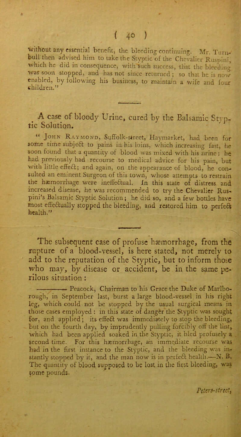 ( 4° ) ■without any essential benefit, the bleeding continuing. Mr. Turn- bull then advised him to take the Styptic of the Chevalier Ruspini, which he did in consequence, with Such success, that the bleeding was soon stopped, and has not since returned ; so that he is now enabled, by following his business, to maintain a wife and four children.” A case of bloody Urine, cured by the Balsamic Styp- tic Solution. “ John Raymond, SufFolk-street, Haymarket, had been for some time subjett to pains in his loins, which increasing fast, he soon found that a quantity of blood was mixed with his urine : he had previously had recourse to medical advice for his pain, but with little effect; and again, on the appearance of blood, he con- sulted an eminent Surgeon of this town, whose attempts to restrain the hemorrhage were ineffectual. In this state of distress, and increased disease, he was recommended to try the Chevalier Rus- pini’s Balsamic Styptic Solution; he did so, and a few bottles have most effectually stopped the bleeding, and restored him to perfeft health.” A The subsequent case of profuse haemorrhage, from the rupture of a blood-vessel, is here stated, not merely to add to the reputation of the Styptic, but to inform those who may, by disease or accident, be in the same pe- rilous situation : — Peacock, Chairman to his Grace the Duke of Marlbo- rough, in September last, burst a large blood-vessel in his right leg, which could not be stopped by the usual surgical means in those cases employed : in this state of danger the Styptic was sought for, and applied; its effe£t was immediately to stop the bleeding, but on the fourth day, by imprudently pulling forcibly off the lint, which had been applied soaked in the Styptic, it bled profusely a second time. For this haemorrhage, an immediate recourse was had in the first instance to the Styptic, and the bleeding was in- stantly stopped by it, and the man now is in perfeft health.—N. B. The quantity of blood supposed to be lost in the first bleeding, was some pounds. rct<rs-str<et,