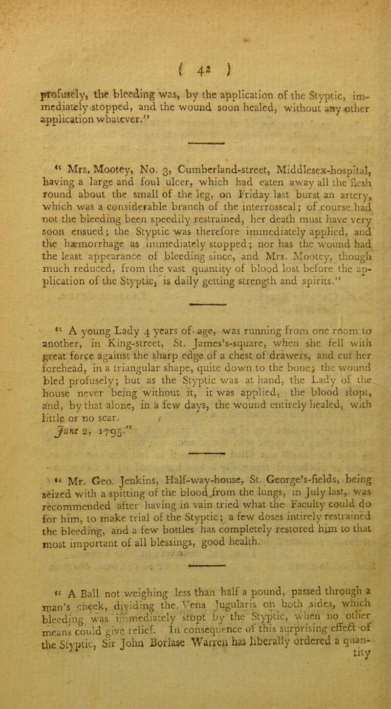 profusely, the bleeding was, by the application of the Styptic, im- mediately stopped, and the wound soon healed, without any other application whatever.” “ Mrs, Mootcy, No. 3, Cumberland-street, Middlesex-hospital, having a large and foul ulcer, which had eaten away all the flesh round about the small of the leg, on Friday last burst an artery, which was a considerable branch of the interrosseal; of course had not the bleeding been speedily restrained, her death must have very soon ensued; the Styptic was therefore immediately applied, and the haemorrhage as immediately stopped; nor has the wound had the least appearance of bleeding since, and Mrs. Mootey, though much reduced, from the vast quantity of blood lost before the ap- plication of the Styptic, is daily getting strength and spirits.” “ A young Lady 4 years of- age. was running from one room to another, in King-street, St. James’s-square, when she fell with great force against the sharp edge of a chest of drawers, and cut her forehead, in a triangular shape, quite down to the bone; the wound bled profusely; but as the Styptic was at hand, the Lady of the house never being without it, it was applied, the blood stopt, and, by that alone, in a lew days, the wound entirely healed, with little or no scar. 1 June 2, 17-95 ” 11 Mr. Geo. Jenkins, Half-way-house, St. George’s-fields, being seized with a spitting of the bloodjrom the lungs, in July last, was recommended after having in vain tried what the Faculty could do for him, to make trial of the Styptic; a few doses intirely restrained the bleeding, and a few bottles has completely restored him to that most important of all blessings, good health. “ A Ball not weighing less than half a pound, passed through a man’s check, dividing the. Vena jugular is on both sides, which bleeding was immediately stopt by the Styptic, when no other means could give relief. In consequence of this surprising effeftof the Styptic, Sir John Borlase Warren has liberally ordered a quan-