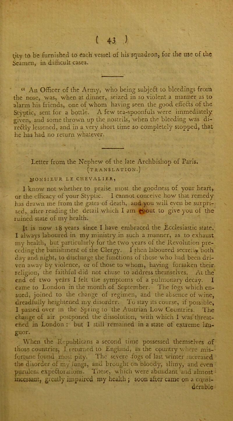 t,ity to be furnished to each vessel of his squadron, for the use of the Seamen, in difficult cases. “ An Officer of the Army, who being subjeft to bleedings from the nose, was, when at dinner, seized in so violent a manner as to alarm his friends, one of whom having seen the good effects of the Styptic, sent for a bottle. A few tea-spoonfuls were immediately given, and some thrown up the nostrils, when the bleeding was di- reftly lessened, and in a very short time so completely stopped, that he has had no return whatever. Letter from the Nephew of the late Archbishop of Paris. (translation.) fitONSIEUR LE CHEVALIER, I know not whether to praise most the goodness of your heart, or the efficacy of your Styptic. I cannot conceive how that remedy has drawn me from the gates of death, and you will even be surpri- sed, after reading the detail which I am ^pout to give you of the ruined state of my health. It is now 18 years since I have embraced the .Ecclesiastic state. I always laboured in my ministry in such a manner, as to exhaust my health, but particularly for the two years of the Revolution pre- ceding the banishment ol the Clergy. I then laboured secretly both day and night, to discharge the iunttions of those who had been dri- ven away by violence, or of those to whom, having forsaken their religion, the faithful did not chusc to address themselves. At the end of two years 1 leit tiie symptoms of a pulmonary decay. I came to London in the month of September. The fogs which en- sued, joined to the change of regimen, and the absence of wine, dreadfully heightened my disorder. To stay its course, if possible, I passed over in the Spiingto the Austrian Low Countries. The change of air postponed the dissolution, with which I w-as' threat- ened in London : but I still remained in a state of extreme lan- guor. When the Republicans a second time possessed themselves of those countries, 1 returned to England, as the country where mis- fortune found mo. i pity. The severe iogs ot last winter increased the disorder of my iungs, and brought on bloody, slimy, and even pumlcm cXpe&omiions. These, which were abundant and almost incessant, greatly impaired my health ; soon after came on a consi- derable