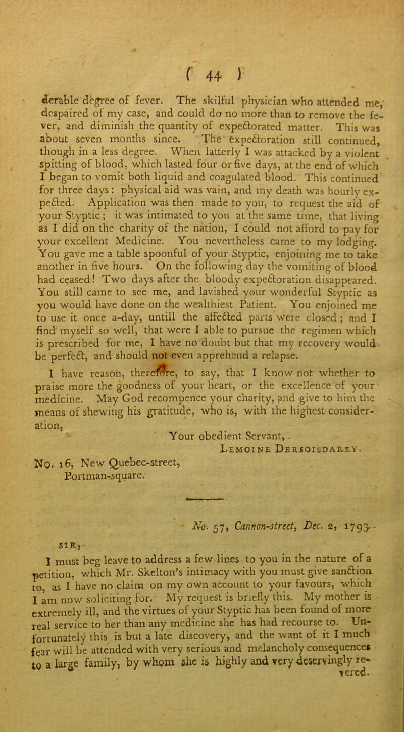 derable degree of fever. The skilful physician who attended me, despaired of my case, and could do no more than to remove the fe- ver, and diminish the quantity of expc&orated matter. This was about seven months since. The expeftoration still continued, though in a less degree. When latterly I was attacked by a violent Spitting of blood, which lasted four or five days, at the end of which I began to vomit both liquid and coagulated blood. This continued for three days : physical aid was vain, and my death was hourly ex- pelled. Application was then made to you, to request the aid of your Styptic ; it was intimated to you at the same time, that living as I did on the charity of the nation, I could not afford to pay for your excellent Medicine. You nevertheless came to my lodging. You gave me a table spoonful of your Styptic, enjoining me to take another in five hours. On the following day the vomiting of blood had ceased! Two days after the bloody expeftoration disappeared. You still came to see me, and lavished your wonderful Styptic as you would have done on the wealthiest Patient. You enjoined me to use it once a-day, untill the affefted parts were closed; and I find myself so well, that were I able to pursue the regimen which is prescribed for me, I have no doubt but that my recovery would be perfeft, and should not even apprehend a relapse. I have reason, there &e, to say, that I know not whether to praise more the goodness of your heart, or the excellence of your medicine. May God recompence your charity, and give to him the means of shewing his gratitude, who is, with the highest consider- ation, Your obedient Servant, Lemoine Dersoisdarey. No. 16, New Quebcc-street, Eortman-square. Ah. 57, Cannon-street, Dec. 2, 1793. - SIR, I must beg leave to address a few lines to you in the nature of a petition, which Mr. Skelton’s intimacy with you must give san&ion to as I have no claim on my own account to your favours, which I am now soliciting for. My request is briefly this. My mother is extremely ill, and the virtues of your Styptic has been found of more real service to her than any medicine she has had recourse to. Un- fortunately this is but a late discovery, and the want of it I much fear will be attended with very serious and melancholy consequences to a large family, by whom she is highly and very deservingly re-