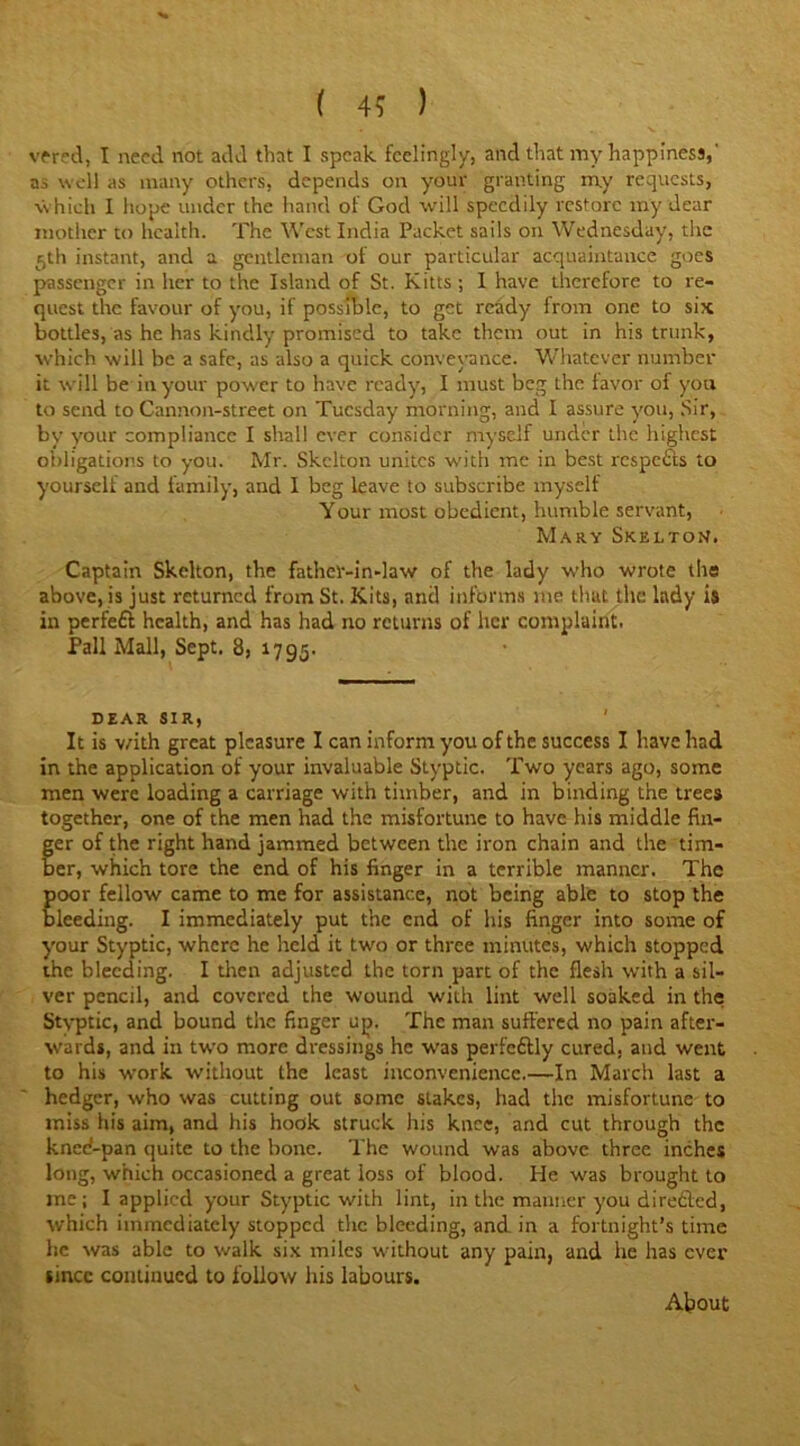 vtred, I need not add that I speak feelingly, and that my happiness,' as well as many others, depends on your granting my requests, which I hope under the hand of God will speedily restore my dear mother to health. The West India Packet sails on Wednesday, the 5th instant, and a gentleman of our particular acquaintance goes passenger in her to the Island of St. Kitts ; I have therefore to re- quest the favour of you, if possible, to get ready from one to six bottles, as he has kindly promised to take them out in his trunk, which will be a safe, as also a quick conveyance. Whatever number it will be in your power to have ready, I must beg the favor of you to send to Cannon-street on Tuesday morning, and I assure you, Sir, by your compliance I shall ever consider myself under the highest obligations to you. Mr. Skelton unites with me in best respetts to yourself and family, and I beg leave to subscribe myself Your most obedient, humble servant, Mary Skelton. Captain Skelton, the father-in-law of the lady who wrote the above, is just returned from St. Kits, and informs me that the: lady is in perfeft health, and has had no returns of her complaint. Pall Mall, Sept. 8, 1795. DEAR SIR, It is with great pleasure I can inform you of the success I have had in the application of your invaluable Styptic. Two years ago, some men were loading a carriage with timber, and in binding the trees together, one of the men had the misfortune to have his middle fin- ger of the right hand jammed between the iron chain and the tim- ber, which tore the end of his finger in a terrible manner. The poor fellow came to me for assistance, not being able to stop the bleeding. I immediately put the end of his finger into some of your Styptic, where he held it two or three minutes, which stopped the bleeding. I then adjusted the torn part of the flesh with a sil- ver pencil, and covered the wound with lint well soaked in the Styptic, and bound the finger up. The man suffered no pain after- wards, and in two more dressings he was perfc&ly cured, and went to his work without the least inconvenience.—In March last a hedger, who was cutting out some slakes, had the misfortune to miss his aim, and his hook struck his knee, and cut through the kned-pan quite to the bone. The wound was above three inches long, which occasioned a great loss of blood. He was brought to me; I applied your Styptic with lint, in the manner you diredfed, which immediately stopped the bleeding, and in a fortnight’s time he was able to walk six miles without any pain, and lie has ever since continued to follow his labours. About