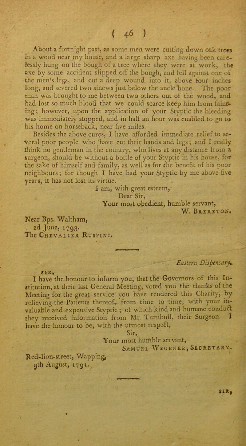 About a fortnight past, as some men were cutting clown oak trees in a wood near my house, and a large sharp axe having been care- lessly hung on the bough of a tree where they were at work, the axe by some accident slipped off tlie bough, and fell against one of the men’s legs, and cut a deep wound into it, above four inches long, and severed two sinews just below the ancle bone. The poor man was brought to me between two others out of the wood, and had lost so much blood that we could scarce keep him from faint- ing ; however, upon the application of your Styptic the bleeding was immediately stopped, and in half an hour was enabled to go to his home on horseback, npax five miles Besides the above cures, I have afforded immediate relief to se- veral poor people who have cut their hands and legs; and I really think no gentleman in the country, who lives at any distance iroln a surgeon, should be without a boLtle of your Styptic in his house, for the sake of himself and family, as well as for the benefit of his poor neighbours; for though I have had your Styptic by me above five years, it has not lost its virtue. I am, with great esteem, Dear Sir, Your most obedient, humble servant, W. Brereton. Near Bps. Waltham, 2d June, 1793. The Chevalier Ruspini. Eastern Dispensary*. SIR, I have the honour to inform you, that the Governors of this In- stitution, at their last General Meeting, voted you the thanks of the Meeting for the great service you have rendered this Charity, by relieving the Patients thereof, from time to time, with your in- valuable and expensive Styptic ; of which kind and humane condu£l they received information from Mr. Turnbull, their Surgeon I have the honour to be, with the utmost respcfl, Sir, Your most humble servant, Samuel Wegener, Secret ary. Rcd-lion-street, Wappmg, 9th August, 1791. SIR, 1 *