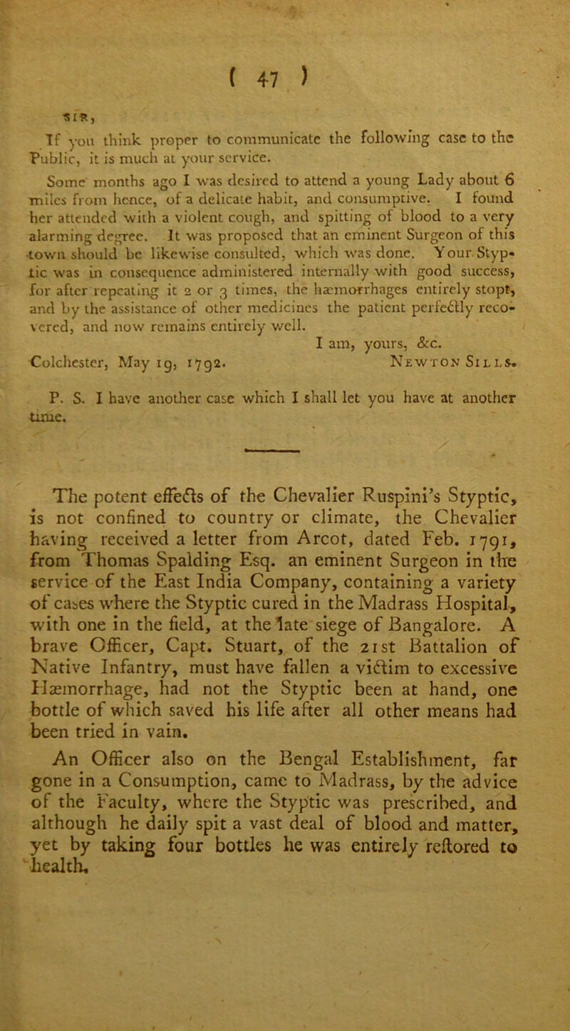 151*, If you think, proper to communicate the following case to the Public, it is much at your service. Some months ago I was desired to attend a young Lady about 6 miles from hence, of a delicate habit, and consumptive. I found her attended with a violent cough, and spitting of blood to a very alarming degree. It was proposed that an eminent Surgeon of this •town should be likewise consulted, which was done. Your Styp- lic was in consequence administered internally with good success, for after repeating it 2 or 3 times, the haemorrhages entirely stopt, and by the assistance of other medicines the patient pcrfe&ly reco- vered, and now remains entirely well. I am, yours, &c. Colchester, May ig, 1792. Newton Sills. P. S. I have another case which I shall let you have at another time. The potent effedls of the Chevalier Ruspini’s Styptic, is not confined to country or climate, the Chevalier having received a letter from Arcot, dated Feb. 1791, from Thomas Spalding Esq. an eminent Surgeon in the service of the East India Company, containing a variety of cases where the Styptic cured in the Madrass Hospital, with one in the field, at the late siege of Bangalore. A brave Officer, Capt. Stuart, of the 21st Battalion of Native Infantry, must have fallen a viftim to excessive Haemorrhage, had not the Styptic been at hand, one bottle of which saved his life after all other means had been tried in vain. An Officer also on the Bengal Establishment, far gone in a Consumption, came to Madrass, by the advice of the Faculty, where the Styptic was prescribed, and although he daily spit a vast deal of blood and matter, yet by taking four bottles he was entirely reflored to health!