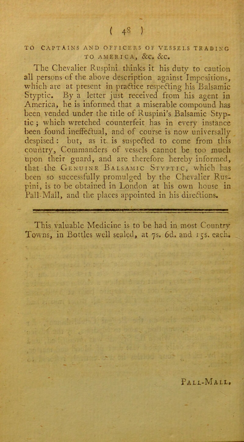 TO CAPTAINS AND OFFICERS OF VESSELS TRADING TO AMERICA, &C. &C. The Chevalier Ruspini thinks it his duty to caution all persons of the above description against Impcsitions, which are at present in practice respecting his Balsamic Styptic. By a letter just received from his agent in America, he is informed that a miserable compound has been vended under the title of Ruspini’s Balsamic Styp- tic ; which wretched counterfeit has in every instance been found, ineffectual, and of course is now universally despised: but, as it. is suspeCted to come from this country. Commanders of vessels cannot be too much upon their guard, and are therefore hereby informed, that the Genuine Balsamic Styptic, which has been so successfully promulged by the Chevalier Rus- pini, is to be obtained in London at his own house in Fall-Mall, and the places appointed in his directions. This valuable Medicine is to be had in most Country Towns, in Bottles well sealed, at 7s. 6d. and 15s. each. Pall-Mall,