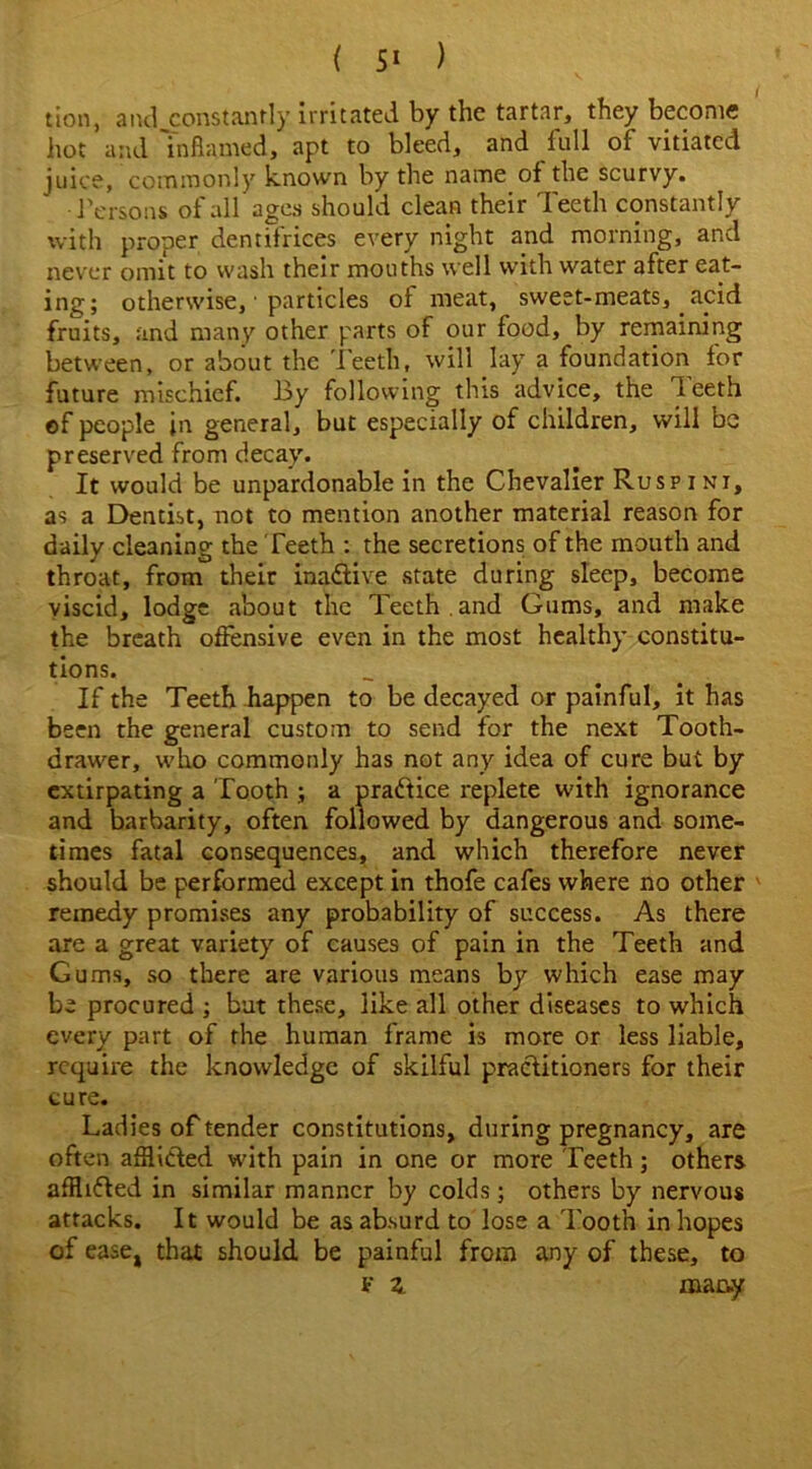 ( ) tion, and constantly irritated by the tartar, they become hot and Inflamed, apt to bleed, and full of vitiated juice, commonly known by the name of the scurvy. Persons of all ages should clean their Teeth constantly with proper dentifrices every night and morning, and never omit to wash their mouths well with water after eat- ing; otherwise, ■ particles of meat, sweet-meats, acid fruits, and many other parts of our food, by remaining between, or about the Teeth, will lay a foundation for future mischief. 13y following this advice, the deeth of people in general, but especially of children, will be preserved from decay. It would be unpardonable in the Chevalier Ruspini, as a Dentist, not to mention another material reason for daily cleaning the Teeth : the secretions of the mouth and throat, from their inactive state during sleep, become viscid, lodge about the Teeth .and Gums, and make the breath offensive even in the most healthy constitu- tions. If the Teeth happen to be decayed or painful, it has been the general custom to send for the next Tooth- drawer, who commonly has not any idea of cure but by extirpating a Tooth ; a practice replete with ignorance and barbarity, often followed by dangerous and some- times fatal consequences, and which therefore never should be performed except in thofe cafes where no other remedy promises any probability of success. As there are a great variety of causes of pain in the Teeth and Gums, so there are various means by which ease may be procured ; but these, like all other diseases to which every part of the human frame is more or less liable, require the knowledge of skilful practitioners for their cure. Ladies of tender constitutions, during pregnancy, are often afflicted with pain in one or more Teeth; others afflifted in similar manner by colds; others by nervous attacks. It would be as absurd to lose a Tooth in hopes of ease, that should be painful from any of these, to F z many