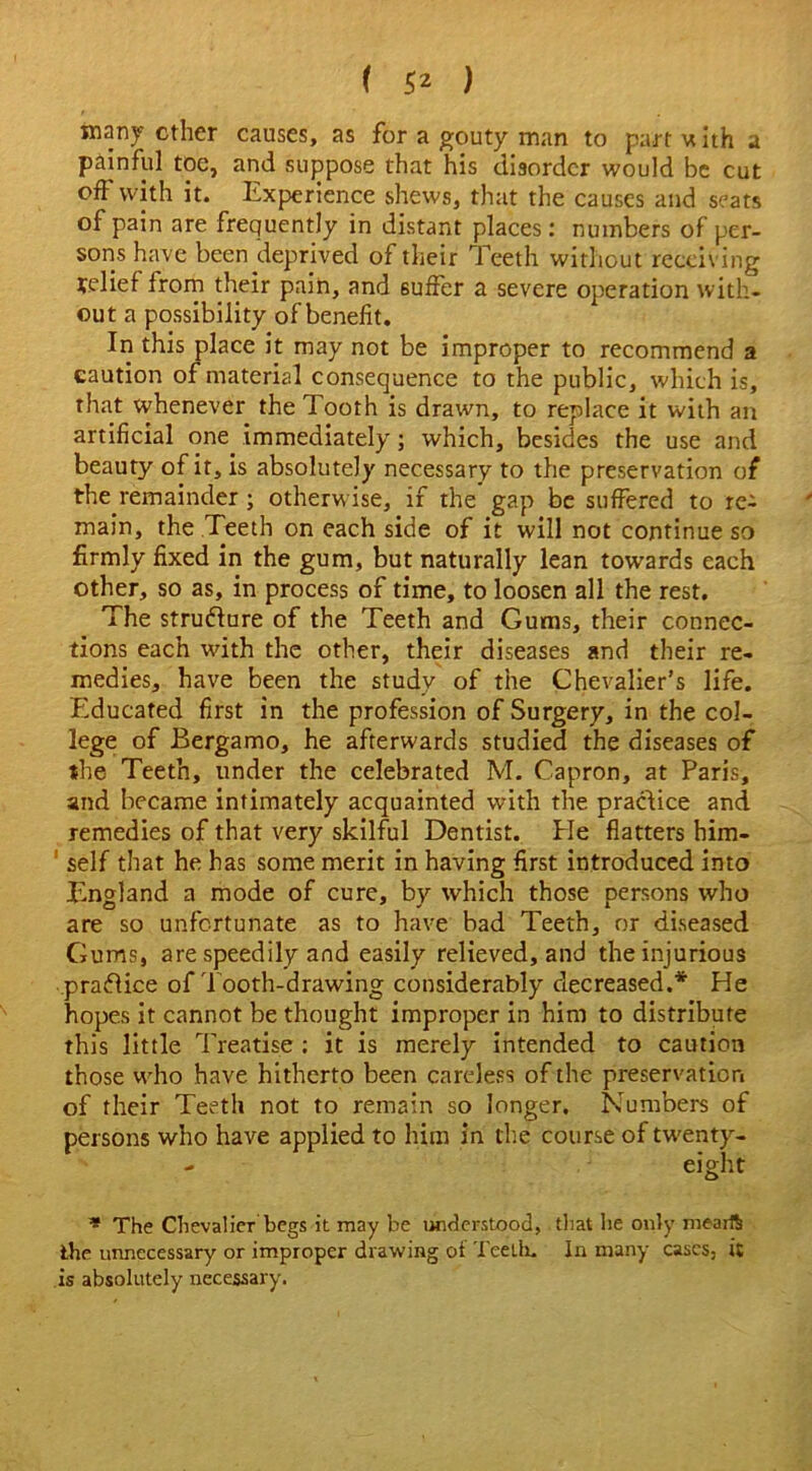 many ether causes, as for a gouty man to part with a painful toe, and suppose that his disorder would be cut off with it. Experience shews, that the causes and seats of pain are frequently in distant places: numbers of per- sons have been deprived of their Teeth without receiving relief from their pain, and suffer a severe operation with- out a possibility of benefit. In this place it may not be improper to recommend a caution of material consequence to the public, which is, that whenever the Tooth is drawn, to replace it with an artificial one immediately; which, besides the use and beauty of it, is absolutely necessary to the preservation of the remainder ; otherwise, if the gap be suffered to re- main, the Teeth on each side of it will not continue so firmly fixed in the gum, but naturally lean towards each other, so as, in process of time, to loosen all the rest. The structure of the Teeth and Gums, their connec- tions each with the other, their diseases and their re- medies, have been the study of the Chevalier’s life. Educated first in the profession of Surgery, in the col- lege of Bergamo, he afterwards studied the diseases of the Teeth, under the celebrated M. Capron, at Paris, and became intimately acquainted with the practice and remedies of that very skilful Dentist. Pie flatters him- self that he has some merit in having first introduced into England a mode of cure, by which those persons who are so unfortunate as to have bad Teeth, or diseased Gums, are speedily and easily relieved, and the injurious practice of Tooth-drawing considerably decreased.* He hopes it cannot be thought improper in him to distribute this little Treatise : it is merely intended to caution those who have hitherto been careless of the preservation of their Teeth not to remain so longer. Numbers of persons who have applied to him in the course of twenty- - eight * The Chevalier begs it may be understood, that he only ntearS the unnecessary or improper drawing of Teeth. In many cases, it is absolutely necessary.