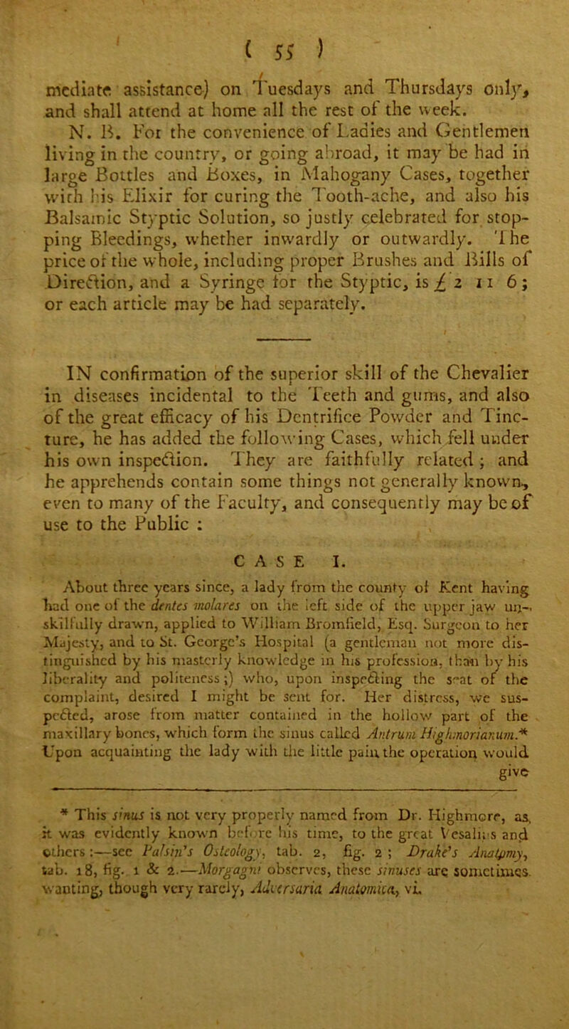 mediate assistance) on Tuesdays and Thursdays only, and shall attend at home all the rest of the week. N. B. For the convenience of Ladies and Gentlemen living in the country, or going abroad, it may be had in large Bottles and Boxes, in Mahogany Cases, together with bis Elixir for curing the Tooth-ache, and also his Balsamic Styptic Solution, so justly celebrated for stop- ping Bleedings, whether inwardly or outwardly, 'lhe price of the whole, including proper Brushes and Bills of Diredion, and a Syringe for the Styptic, is £ z n 6; or each article may be had separately. IN confirmation of the superior skill of the Chevalier in diseases incidental to the Teeth and gums, and also of the great efficacy of his Dcntrifice Powder and Tinc- ture, he has added the following Cases, which fell under his own inspedion. They are faithfully related ; and he apprehends contain some things not generally known, even to many of the Faculty, and consequently may be of use to the Public : CASE I. About three years since, a lady from the county ol Kent having had one of the dentes molares on the left side of the upper jaw un- skilfully drawn, applied to William Bromfield, Esq. Surgeon to her Majesty, and to St. George’s Hospital (a gentleman not more dis- tinguished by his masterly knowledge in his profession, than by his liberality and politeness;) who, upon inspecting the seat of the complaint, desired I might be sent for. Her distress, we sus- pcfled, arose from matter contained in the holiow part of the maxillary bones, which form the sinus called Antrum Highmorianum* Upon acquainting the lady with die little pain, the operation would give * This sinus is not very properly named from Dr. Highmore, as, it was evidently known bef. re his time, to the great Vesaln s ancl others:—see Pahin's Osteology, tab. 2, fig. 2 ; Brake's Anatomy, tab. 18, fig. 1 & 1—Morgagni observes, these sinuses arc sometimes, wanting, though very rarely, Adversaria Anatmua, \L
