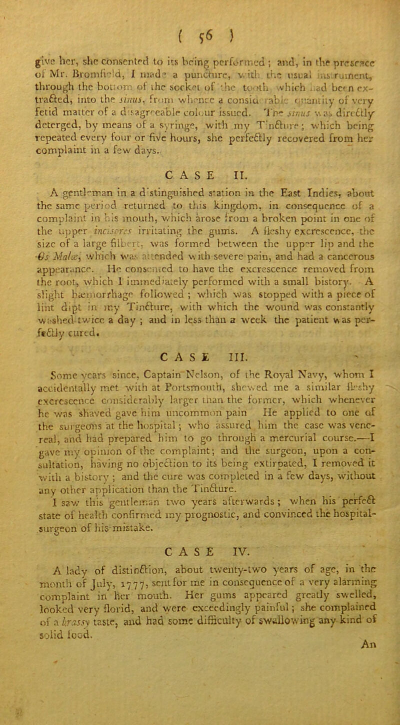 ( *6 ) give her, she consented to its being performed ; and, in the presence oi Mr. Bromfield, I made a puncture, v.itl the usua, instrument, through the bottom, of the socket of the tooth which .id be> n ex- trafted, into the sinus, from whence a consiu table ottantity of very fetid matter of a disagreeable colour issued. Tr>e sinus \\a:> diri dtly deterged, by means ol a syringe, with my Tmftnrp; which being repeated every lour or five hours, she perfectly recovered from her complaint in a few days. CASE II. A gentl-'man in a d’stinguished station in the East Indies, about the same period returned to this kingdom, in consequence of a complaint in his mouth, which arose from a broken point in one of the upper incisms irritating the gums. A fleshy excrescence, the size of a large fill; rt, was formed between the upp-r lip and the ■Us Males, which was attended with severe pain, and had a cancerous appearance. lie consented to have the excrescence removed from the root, which 1 immediately performed with a small bistory. A slight haemorrhage followed; which was stopped with a piece of lint dipt in my Tinfture, with which the wound was constantly washed-twice a day ; and in less than a week the patient vvas per- feftly cured. CASE III. Some vears since, Captain Nelson, of the Royal Navy, whom I accidentally met with at Portsmouth, shrv.ed me a similar fleshy excrescence considerably larger than the former, which whenever he was shaved gave him uncommon pain He applied to one of the surgeons at the hospital; who assured him the case was vene- real, and had prepared him to go through a mercurial course.—I gave my opinion of the complaint; and the surgeon, upon a con- sultation, having no objection to its being extirpated, I removed it with a bistory ; and the cure was completed in a few days, without any other application than the Tinfture. 1 saw this gentleman two years afterwards; when his perfeft state of health confirmed my prognostic, and convinced the hospital- surgeon of his mistake. CASE IV. A lady of distinftion, about twenty-two years of age, in the month of July, 1777, sentfor me in consequence of a very alarming complaint in her mouth. Her gums appeared greatly swelled, looked very florid, and were exceedingly painful; she complained of a hrassy taste, and had some difficulty of swallowing any kind of solid lood.