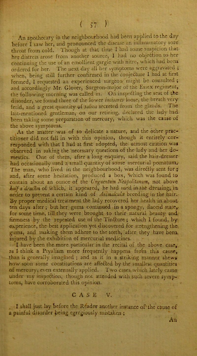 An apothecary in the neighbourhood had been applied to the day before I saw her, and pronounced the disease an inflammatory sore throat from cold. 1 hough at that time I had some suspicion .hat her distress arose from another source, I had no objection to her continuing the use of an emollient gargle with nitre, which had been ordered for her. The next day all her symptoms were aggravated ; when, being still further confirmed in the conjecture 1 had at iirst formed, I requested ail experienced surgeon might be consulted ; and accordingly Mr. Glover, Surgeon-major of the Essex regiment, the following morning was called in. On inspecting the scat ot the disorder, we found three of the lower incisorcy loose, the breath very fetid, and a great quantity of saliva secreted from the glands. The last-mentioned gentleman, on our retiring, declared die lady had. been taking some preparation of mercury, which was the cause of the above symptoms. As the matter was of so delicate a nature, and the other prac- titioner did not fall in with this opinion, though it entirely cor- responded with that I had at first adopted, the utmost caution wai observed in asking the necessary questions of the lady and her do- mestics. One of them, after a long enquiry, said the hair-dresser had occasionally used a small quantity of some mercurial pomatum. The man, who lived in the neighbourhood, was directly sent for.; and, after some hesitation, produced a box, which was found to contain about an ounce of the Unguentum Neapolitanum, not above half a drachm of which, it appeared, he had used in the dressing, in. order to prevent a certain kind of Animalcules breeding in the hair. Bv proper medical treatment the lady recovered her health in about ten days after ; but her gums continued in a spongy, flaccid state,- for some time, till they were brought to their natural beauty and firmness by the repeated use of the Tinfture ; which I found, by experience, the best application yet discovered for strengthening the gums, and making them adhere to the teeth, after they have been injured by the exhibition of mercurial medicines. I have been the more particular in the recital of the above case, as I think a Ptyalism more frequently happens from this cause, than is generally imagined ; and as it in a striking manner shews how soon some constitutions are aft'e&cd by the smallest quantities of mercury, even externally applied. Two cases which lately came under ray inspection, though not attended with such severe symp- toms, have corroborated this opinion. C A S E V. I shall just lay before the Reader another instance of1 the cause of a painful disorder jaeiug egregiously mistaken ;