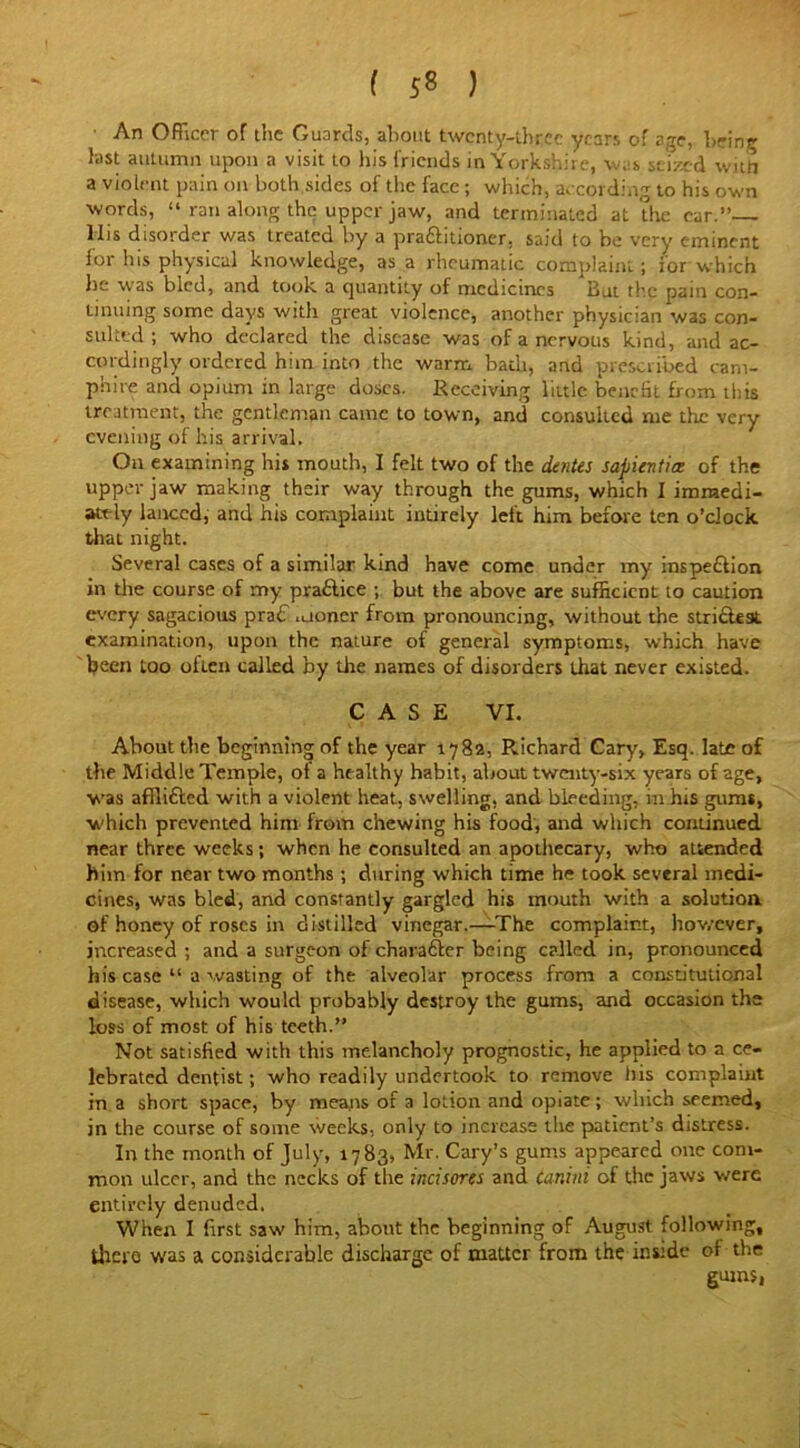 ( 5* ) An Officer of the Guards, about twenty-three years of age, being fast autumn upon a visit to his friends in Yorkshire, was seized with a violent pain on both sides of the face ; which, according to his own words, “ ran along the upper jaw, and terminated at the ear.” lbs disorder was treated by a praftitioner, said to be very eminent lor his physical knowledge, as a rheumatic complaint; for which he was bled, and took a quantity of medicines But the pain con- tinuing some days with great violence, another physician was con- sulted ; who declared the disease was of a nervous kind, and ac- cordingly ordered him into the warm badi, and prescribed cani- phire and opium in large doses. Receiving little benefit from this treatment, the gentleman came to town, and consulted me the very evening of his arrival. On examining hi* mouth, I felt two of the dentes sapientice of the upper jaw making their way through the gums, which I immedi- ately lanced, and his complaint intirely left him before ten o’clock that night. Several cases of a similar kind have come under my inspe&ion in the course of my practice ; but the above are sufficient to caution every sagacious pra€ .uoner from pronouncing, without the strictest examination, upon the nature of general symptoms, which have been too often called by the names of disorders that never existed. CASE VI. About the beginning of the year 1782, Richard Cary, Esq. late of the Middle Temple, ot a healthy habit, about twenty-six years of age, was affli&ed with a violent heat, swelling, and bleeding, in his gums, which prevented hint from chewing his food, and which continued near three weeks; when he consulted an apothecary, who attended him for near two months ; during which time he took several medi- cines, was bled, and constantly gargled his mouth with a solution of honey of roses in distilled vinegar.—The complaint, however, increased ; and a surgeon of character being called in, pronounced his case “ a wasting of the alveolar process from a constitutional disease, which would probably destroy the gums, and occasion the loss of most of his teeth.” Not satisfied with this melancholy prognostic, he applied to a ce- lebrated dentist; who readily undertook to remove his complaint in a short space, by means of a lotion and opiate; which seemed, in the course of some weeks, only to increase the patient’s distress. In the month of July, 1783, Mr. Cary’s gums appeared one com- mon ulcer, and the necks of the incisores and Ccmini of the jaws were entirely denuded. When I first saw him, about the beginning of August following, there was a considerable discharge of matter from the inside of the gums,