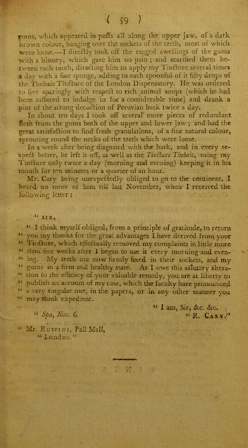 ruins, which appeared in puffs ail along the upper jaw, of a dark brown colour, hanging over the sockets of the teeth, most ot which were loose.—I dircftly took off the ragged swellings of the gums with a history, which gave him no pain ; and scarified them be- tween each tooth, direfting him to apply my Tinfture seveial times n day with a fine sponge, adding to each spoonful of it fifty drops of the Thebaic Tfnfturc of the London Dispensatory. He was ordered to live sparingly with respect to rich animal soups (which he had been suffered to indulge in for a considerable time) and drank a pint of the strong decoftion of Peruvian bark twice a day. In about ten days I took off several more pieces of redundant flesh from the'gums both of the upper and lower jaw ; and had the great satisfaction to find fresh granulations, of a fine natural colour, sprouting round the necks of the teeth which were loose. In a week after being disgusted with the bark, and in every re- speft better, he left it off, as well as the Tin dare Thebaic, using my Tinfture only twice a day (morning and evening) keeping it in his mouth for t^n minutes or a quarter of an hour. Mr. Cary being uuexpeftedly obliged to go to the continent, I heard no more of him tiff last November, when I received the following letter; “ sir, <( I think myself obliged, from a principle of gratitude, to return “ you my thanks for the great advantages I have derived from your “ Tinfture, which effectually removed my complaints in little more “ than five weeks alter 1 began to use it every morning and even- “ ing. My teetb are now firmly fixed in their sockets, and my “ gums in a firm and healthy state. As 1 owe this salutary altera- “ tion to the efficacy cf your valuable remedy, you are at liberty to publish an account of my case, which the faculty have pronounced “ a very singular one, in the papers, or in any other manner you ■“ may think expedient. u I am, Sir, See. Sic. “ Spa, Nov. 6. II. Cary/' “ Mr. Rusfini, Pall Mall, “ London.”