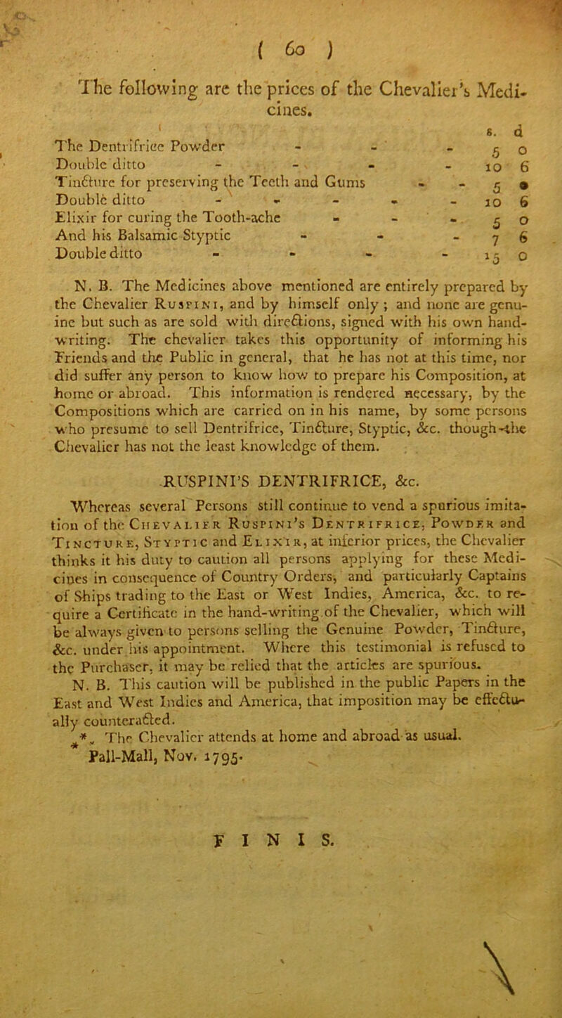 ( ) -<y The following are the prices of the Chevalier’s Medi- The Dentrifrice Powder - - _ ^ 0 Double ditto - - - - lO 6 Tinfture for preserving the Teeth and Gums - -59 Double ditto - - - . - 10 6 Elixir for curing the Tooth-ache - - “ 5 0 And his Balsamic Styptic - - 7 6 Double ditto - - - - 15 0 N. B. The Medicines above mentioned are entirely prepared by the Chevalier Rusfini, and by himself only ; and none are genu- ine but such as are sold with direftions, signed with his own hand- writing. The chevalier takes this opportunity of informing his Friends and the Public in general, that he has not at this time, nor did suffer any person to know how to prepare his Composition, at home or abroad. This information is rendered necessary, by the Compositions which are carried on in his name, by some persons who presume to sell Dcntrifrice, Tinfture, Styptic, See. though-ihe Chevalier has not the least knowledge of them. RUSPINI’S DENTRIFRICE, Sec. Whereas several Persons still continue to vend a spurious imita- tion of the Chevalier Rusfini’s Dentrifrice. Powder and Tincture, Styptic and Elixir, at inferior prices, the Chevalier thinks it his duty to caution all persons applying for these Medi- cines in consequence of Country Orders, and particularly Captains of Ships trading to the East or West Indies, America, &c. to re- quire a Certificate in the hand-writing.of the Chevalier, which will be always given to persons selling the Genuine Powder, Tinfture, See. under.his appointment. Where this testimonial is refused to the Purchaser, it may be relied that the articles are spurious. N. B. This caution will be published in the public Papers in the East and West Indies and America, that imposition may be effcftiv- ally countcrafted. *, The Chevalier attends at home and abroad as usual. Pall-Mall, Nov. 1795. FINIS.