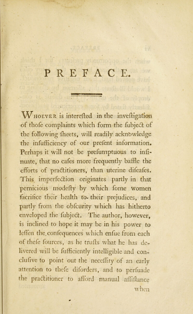 'Whoever is intereffed in the inveftigafion of thofe complaints which form the fubjeCt of the following fheets, will readily acknowledge the inefficiency of our prefent information. Perhaps it will not be prefumptuous to inli- nuate, that no cafes more frequently baffle the efforts of practitioners, than uterine difeafes. This imperfection originates partly in that pernicious modefty by which fome women facrifice their health to- their prejudices, and partly from the obfcurity which has hitherto enveloped the fubjeCt. The author, however, is inclined to hope it may be in his power to leffen the,confequences which enfue from each of thefe fources, as he trufts what he has de- livered will be fufficientJy intelligible and con- clufive to point out the neceffity of an early attention to thefe diforders, and to perfuade the practitioner to afford manual affiftance when