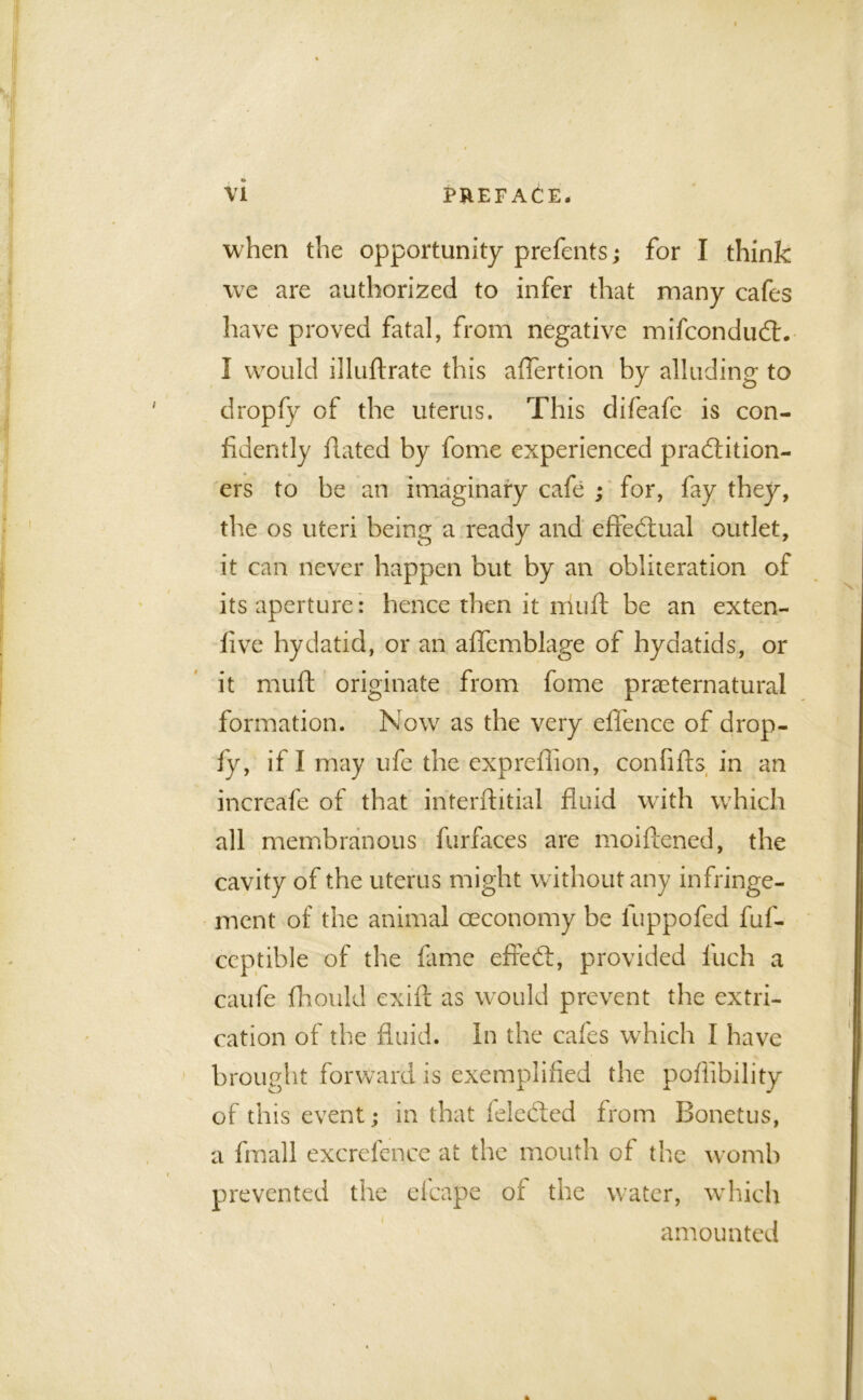 when the opportunity prefents; for I think we are authorized to infer that many cafes have proved fatal, from negative mifconduCt. I would illuftrate this affertion by alluding to dropfy of the uterus. This clifeafe is con- fidently dated by fome experienced practition- ers to be an imaginary cafe ; for, fay they, the os uteri being a ready and effectual outlet, it can never happen but by an obliteration of its aperture: hence then it mult be an exten- five hydatid, or an affemblage of hydatids, or it muff originate from fome preternatural formation. Now as the very effence of drop- fy, if I may ufe the expreflion, confifts in an increafe of that interftitial fluid with which all membranous furfaces are moiflened, the cavity of the uterus might without any infringe- ment of the animal ceconomy be fuppofed fuf- ccptible of the fame effed:, provided fuch a caufe fhould exift as would prevent the extri- cation of the fluid. In the cafes which I have brought forward is exemplified the poflibility of this event; in that feleCted from Bonetus, a fmall excrefence at the mouth of the womb prevented the efcape of the water, which amounted