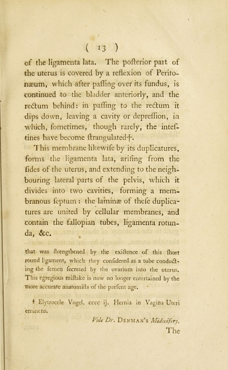 of the ligamenta lata. The pofterior part of the uterus is covered by a reflexion of Perito- naeum, which after paffing over its fundus, is continued to the bladder anteriorly, and the redtum behind: in paffing to the redtum it dips down, leaving a cavity or depreffion, in which, fometimes, though rarely, the intef- tines have become ftrangulated'f*. This membrane likewife by its duplicatures, forms the ligamenta lata, arifing from the fides of the uterus, and extending to the neigh- bouring lateral parts of the pelvis, which it divides into two cavities, forming a mem- branous feptum : the laminae of thefe duplica- tures are united by cellular membranes, and contain the fallopian tubes, ligamenta rotun- da, &c. that was (lengthened by the exiftence of this fhort round l gament, which they confidered as a tube conduct- ing the femen fecreted by the ovarium into the uterus. This egregious miftake is now no longer entertained by the more accurate anatomies of the prefent age. + Elytrocele Vogel, cccc ij. Hernia in Vagina Uteri eminens. Vide Dr. Denman’s Midwifery. The