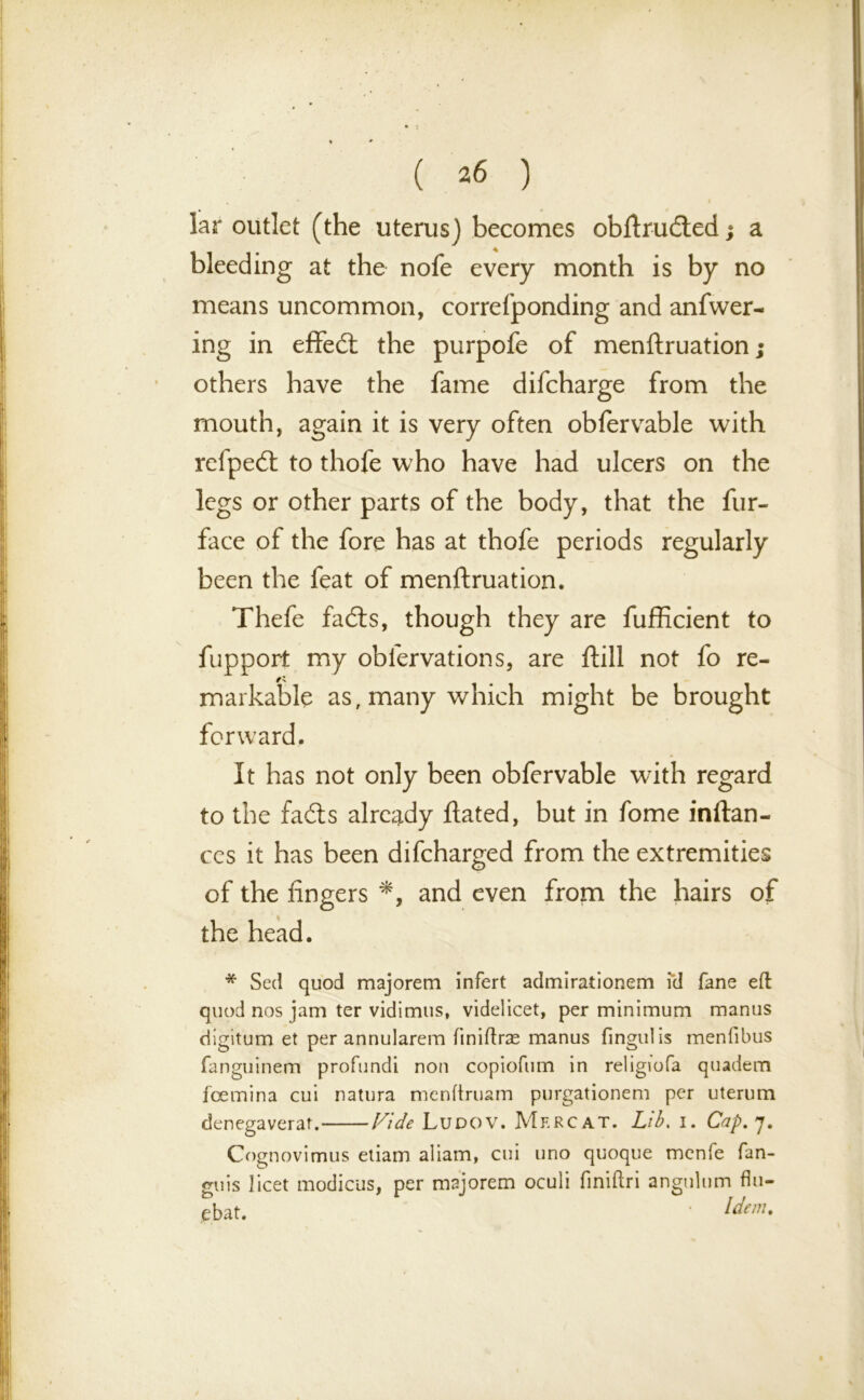 ( *6 ) , ' I lar outlet (the uterus) becomes obftrudled; a bleeding at the nofe every month is by no means uncommon, correfponding and anfwer- ing in effedt the purpofe of menftruation; others have the fame difcharge from the mouth, again it is very often obfervable with rcfpedl to thofe who have had ulcers on the legs or other parts of the body, that the fur- face of the fore has at thofe periods regularly been the feat of menftruation. Thefe fadts, though they are fufficient to fupport my oblervations, are ftill not fo re- markable as, many which might be brought forward. It has not only been obfervable with regard to the fadts already Hated, but in fome inftan- ces it has been difcharged from the extremities of the fingers *, and even from the hairs of the head. * Seel quod majorem infert admirationem id fane eft quod nos jam ter vidimus, videlicet, per minimum manus digitum et per annularem fmiftras manus finguiis menfibus fanguinem profundi non copiofum in religiofa quadem feemina cui natura menftruam purgationem per uterum denegaverat. Vide Ludov. Mf.rcat. Lib. i. Cap. 7. Cognovimus etiam aliam, cui uno quoque menfe fan- guis licet modicus, per majorem oculi finiftri angulum flu- ebat. ldem-