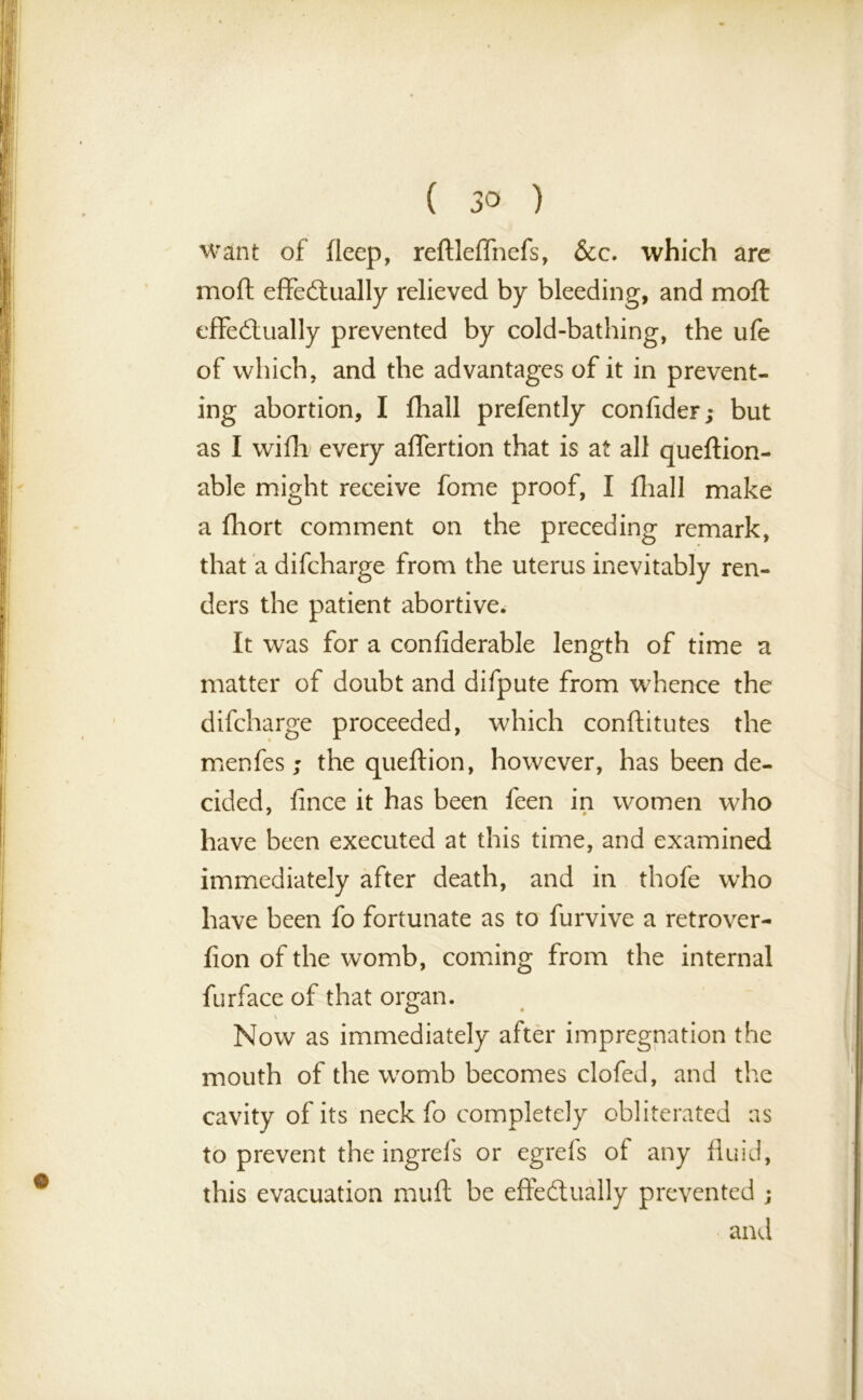 want of deep, reftleffhefs, &c. which are mod effectually relieved by bleeding, and moil effectually prevented by cold-bathing, the ufe of which, and the advantages of it in prevent- ing abortion, I fliall prefently confider; but as I with every aflertion that is at all queftion- able might receive fome proof, I fliall make a fliort comment on the preceding remark, that a difcharge from the uterus inevitably ren- ders the patient abortive. It was for a confiderable length of time a matter of doubt and difpute from whence the difcharge proceeded, which conftitutes the menfes ; the queftion, however, has been de- cided. fince it has been feen in women who have been executed at this time, and examined immediately after death, and in thofe who have been fo fortunate as to furvive a retrover- fion of the womb, coming from the internal furface of that organ. V Now as immediately after impregnation the mouth of the womb becomes clofed, and the cavity of its neck fo completely obliterated as to prevent the ingrefs or egrefs of any fluid, this evacuation muff be effectually prevented ; and