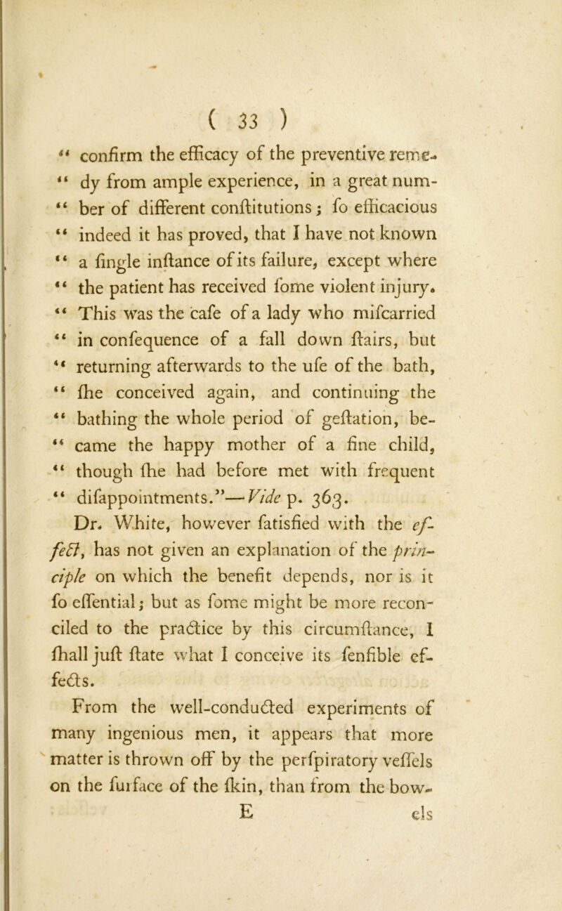 44 confirm the efficacy of the preventive reme- “ dy from ample experience, in a great num- “ ber of different conftitutions; fo efficacious “ indeed it has proved, that I have not known 44 a fingle inftance of its failure, except where “ the patient has received fome violent injury. 41 This was the cafe of a lady who mifcarried “ in confequence of a fall down flairs, but 44 returning afterwards to the ufe of the bath, “ ffie conceived again, and continuing the 44 bathing the whole period of geftation, be- 44 came the happy mother of a fine child, “ though ffie had before met with frequent 44 difappointments.”— Vide p. 363. Dr- White, however fatisfied with the ef- fect, has not given an explanation of the prin- ciple on which the benefit depends, nor is it fo effential; but as fome might be more recon- ciled to the practice by this circumftance, 1 ffiall juft ftate what I conceive its fenfible ef- fects. From the well-condudled experiments of many ingenious men, it appears that more matter is thrown off by the perfpiratory veffels on the fuiface of the fkin, than Irom the bow- E els