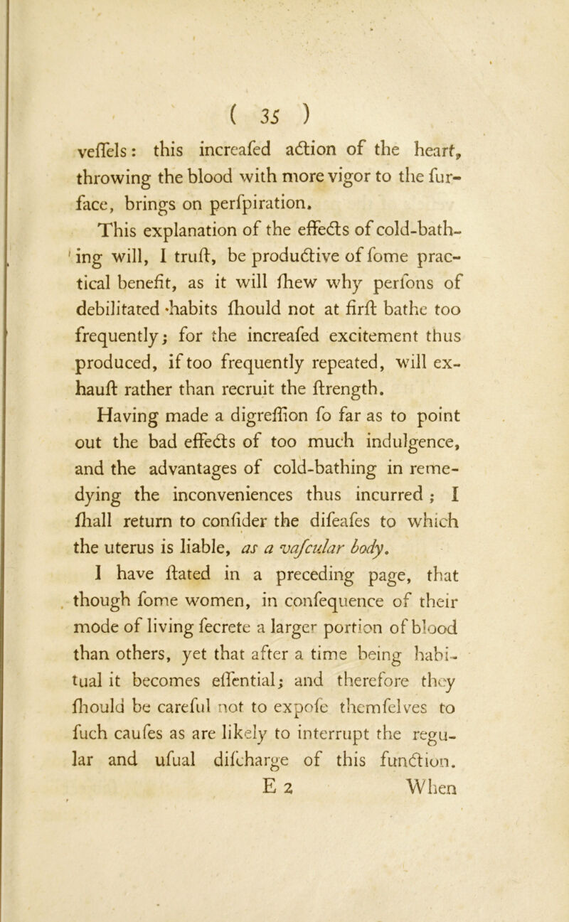 veflels: this increafed adtion of the heart, throwing the blood with more vigor to the fur- face, brings on perforation. This explanation of the effedts of cold-bath- 'ing will, 1 truft, be productive of fome prac- tical benefit, as it will fhew why perfons of debilitated ^habits fhould not at firft bathe too frequently; for the increafed excitement thus produced, if too frequently repeated, will ex- hauft rather than recruit the ftrength. Having made a digreffion fo far as to point out the bad effedts of too much indulgence, and the advantages of cold-bathing in reme- dying the inconveniences thus incurred ; I fhall return to confider the difeafes to which i the uterus is liable, as a vafcular body. I have Hated in a preceding page, that though fome women, in confequence of their mode of living fecrete a larger portion of blood than others, yet that after a time being habi- tual it becomes elTential; and therefore they fhould be careful not to expofe themfelves to fuch caufes as are likely to interrupt the regu- lar and ufual difcharge of this fundi ion. E 2 W lien