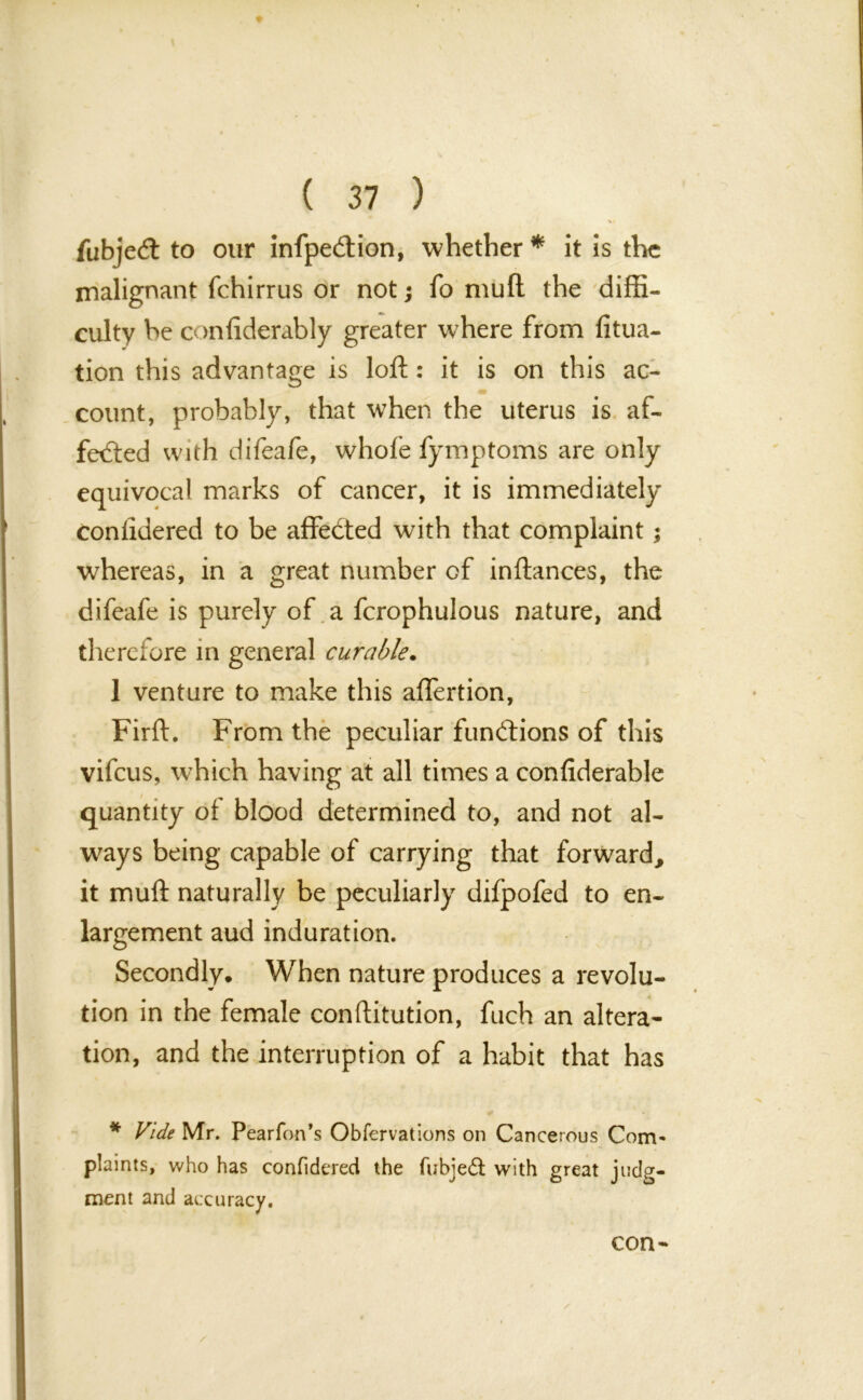 %a fubjed to our infpedion, whether* it is the malignant fchirrus or not; fo muft the diffi- culty be confiderably greater where from fixa- tion this advantage is loft: it is on this ac- count, probably, that when the uterus is af- fected with difeafe, whofe fymptoms are only equivocal marks of cancer, it is immediately confidered to be affedted with that complaint; whereas, in a great number of inftances, the difeafe is purely of a fcrophulous nature, and therefore in general curable. 1 venture to make this aflertion, Firft. From the peculiar functions of this vifeus, which having at all times a confiderable quantity of blood determined to, and not al- ways being capable of carrying that forward, it muft naturally be peculiarly difpofed to en- largement aud induration. Secondly, When nature produces a revolu- tion in the female conftitution, fuch an altera- tion, and the interruption of a habit that has * Vide Mr. Pearfon’s Obfervations on Cancerous Com- plaints, who has confidered the fubjedt with great judg- ment and accuracy. con-