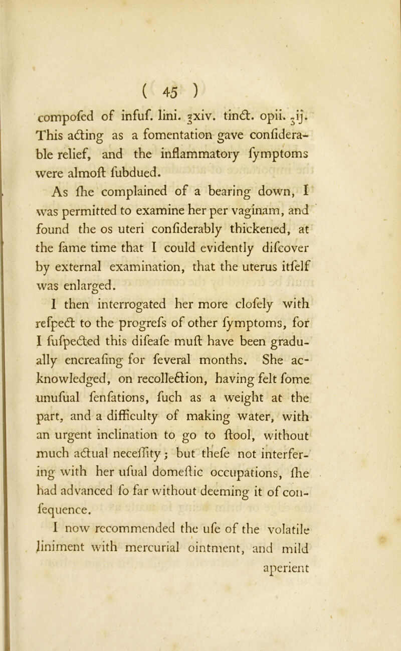 compofed of infuf. lini. ^xiv. tindl. opii. „ij. This acting as a fomentation gave conlidera- ble relief, and the inflammatory fymptoms were almoft fubdued. As fhe complained of a bearing down, I was permitted to examine her per vaginam, and found the os uteri confiderably thickened, at the fame time that I could evidently difcover by external examination, that the uterus itfelf was enlarged. 1 then interrogated her more clofely with refped: to the progrefs of other fymptoms, for I fufpe&ed this difeafe muff have been gradu- ally encreafing for feveral months. She ac- knowledged, on recolleftion, having felt fome unufual fenfations, fuch as a weight at the part, and a difficulty of making water, with an urgent inclination to go to ftool, without much actual neceffity; but thefe not interfer- ing with her ufual domeftic occupations, fhe had advanced fo far without deeming it of con- fequence. I now recommended the ufe of the volatile i liniment with mercurial ointment, and mild aperient