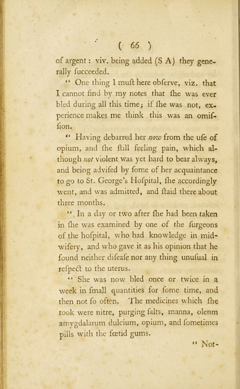 of argent: viv. being added (S A) they gene- rally fucceeded. “ One thing 1 muft here obferve, viz. that I cannot find by my notes that lhe was ever bled during all this time; if fhe was not, ex- perience makes me think this was an omif- fion. Having debarred her now from the ufe of opium, and fhe ftill feeling pain, which al- though not violent was yet hard to bear always, and being advifed by fome of her acquaintance to go to St. George’s Hofpital, fhe accordingly went, and was admitted, and ftaid thereabout three months. “ In a day or two after fire had been taken in flie was examined by one of the furgeons of the hofpital, who had knowledge in mid- wifery, and who gave it as his opinion that he found neither difeafe nor any thing unufual in refped: to the uterus. “ She was now bled once or twice in a week in fmall quantities for fome time, and then not fo often, 'fhe medicines which fhe took wrere nitre, purging falts, manna, oleum amygdalarum dulcium, opium, and fometimes pills with the foetid gums. “ Not-