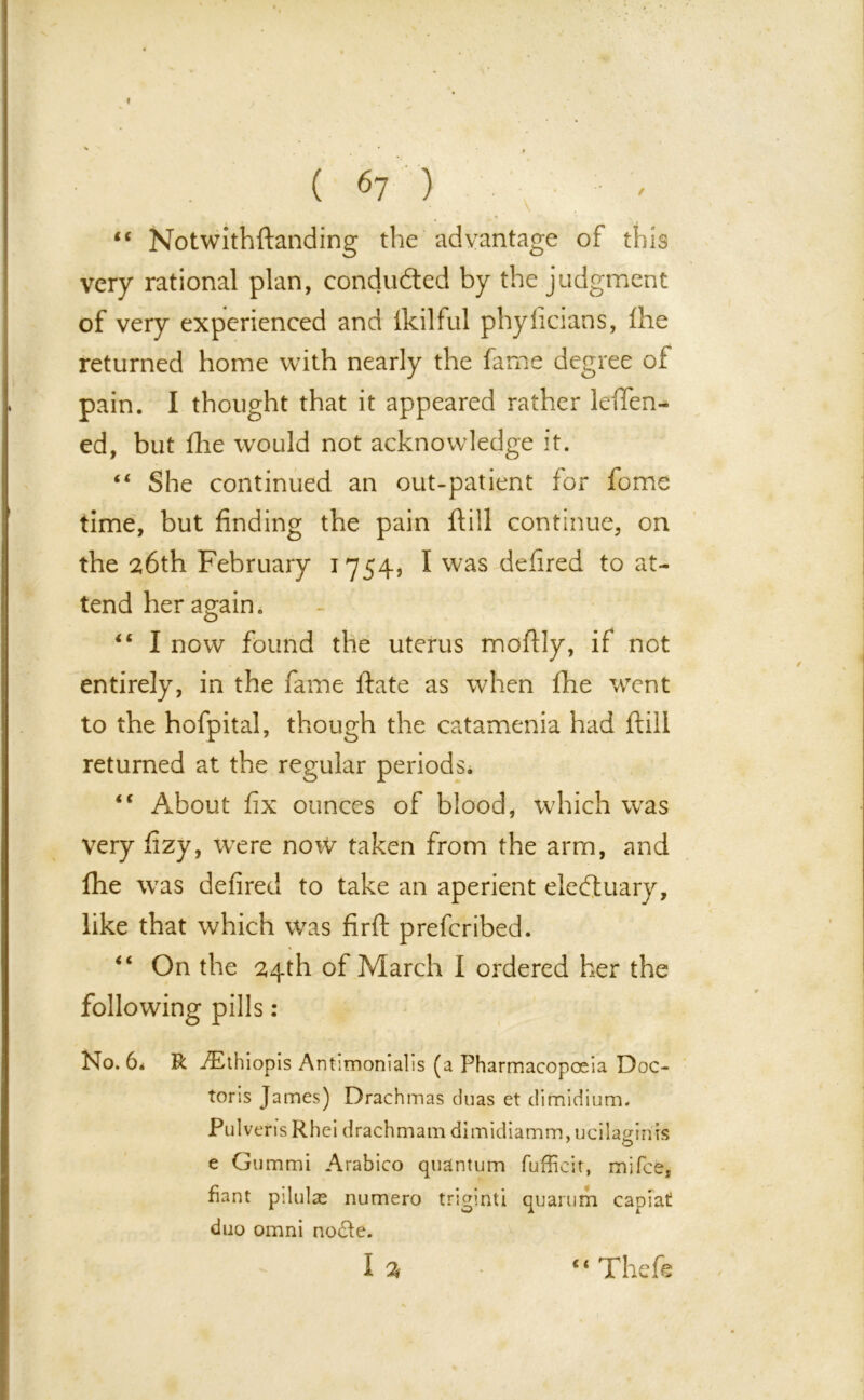 “ Notwithftanding the advantage of this very rational plan, conducted by the judgment of very experienced and lkilful phyiicians, Ihe returned home with nearly the fame degree of pain. I thought that it appeared rather leften- ed, but fhe would not acknowledge it. “ She continued an out-patient for fome time, but finding the pain ftill continue, on the 26th February 1754, I was ddired to at- tend her again. “ I now found the uterus moftly, if not entirely, in the fame date as when fhe w7ent to the hofpital, though the catamenia had ftill returned at the regular periods. <c About fix ounces of blood, which was Very fizy, were now taken from the arm, and fhe was defired to take an aperient eleftuary, like that which was firft prefcribed. “ On the 24th of March I ordered her the pills: No. 6* R AEthiopis Antimonialis (a Pharmacopoeia Doc- toris James) Drachmas duas et dimidium. PulverisRhei drachmam dimidiamm.ucilaginis 7 O e Gummi Arabico quantum fufficit, mifce, fiant pilulas numero triginti quarum capiat duo omni nocte. I % c< Theft