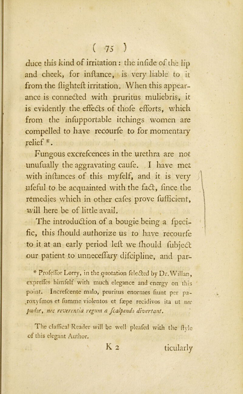 duce this kind of irritation : the infi.de of the lip and cheek, for inflance, is very liable to it from the flighted irritation. When this appear- ance is connected with pruritus muliebris, it is evidently the effects of thofe efforts, which from the infupportable itchings women are compelled to have recourfe to for momentary relief *. Fungous excrefcences in the urethra are not unufually the aggravating caufe. I have met with inftances of this myfelf, and it is very ufeful to be acquainted with the fad:, fince the remedies which in other cafes prove fufficient, will here be of little avail. The introduction of a bougie being a fpeci- fic, this fhould authorize us to hive recourfe to it at an early period left we fhouid fubjedt our patient to unoecefla.ry difcipline, and par- / * ProfelTor Lorry, in the quotation fele£ted by Dr. Willan, expreiTes himfeif with much elegance and energy on this point. Increfcente malo, pruritus enormes hunt per pa- .roxyfmos et fumme violentos et faepe recidivos ita ut nec pndor> nec reverent la regum a fcalpendo divert ant. The clafhcal Reader will be well pleafed with the ftyle of this elegant Author. K 2 ticularly