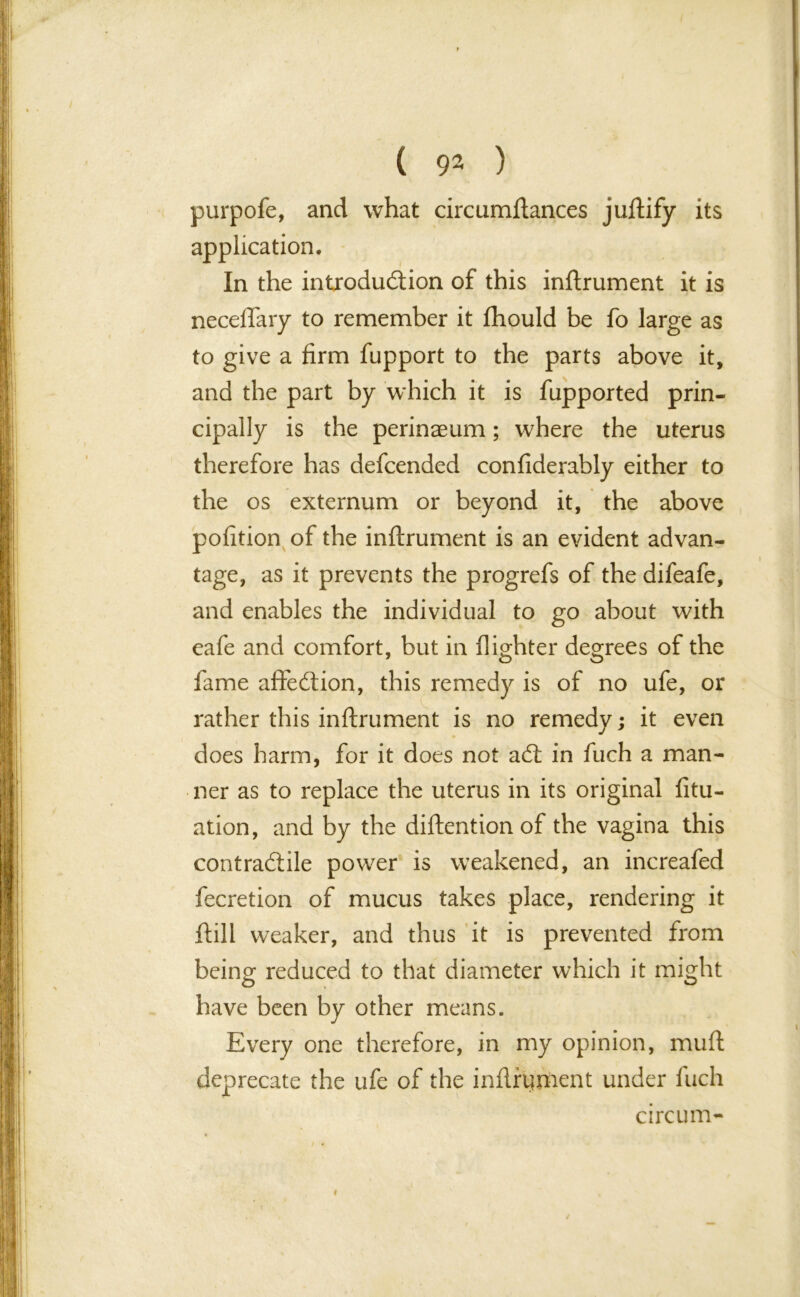 purpofe, and what circumftances juftify its application. In the introduction of this inftrument it is neceflary to remember it fhould be fo large as to give a firm fupport to the parts above it, and the part by which it is fupported prin- cipally is the perinaeum; where the uterus therefore has defcended confiderably either to the os externum or beyond it, the above pofition of the inftrument is an evident advan- tage, as it prevents the progrefs of the difeafe, and enables the individual to go about with eafe and comfort, but in (lighter degrees of the fame afteCtion, this remedy is of no ufe, or rather this inftrument is no remedy; it even does harm, for it does not aCt in fuch a man- ner as to replace the uterus in its original fitu- ation, and by the diftention of the vagina this contractile power is weakened, an increafed fecretion of mucus takes place, rendering it (till weaker, and thus it is prevented from being reduced to that diameter which it might have been by other means. Every one therefore, in my opinion, mu ft deprecate the ufe of the inftrument under fuch circum- i