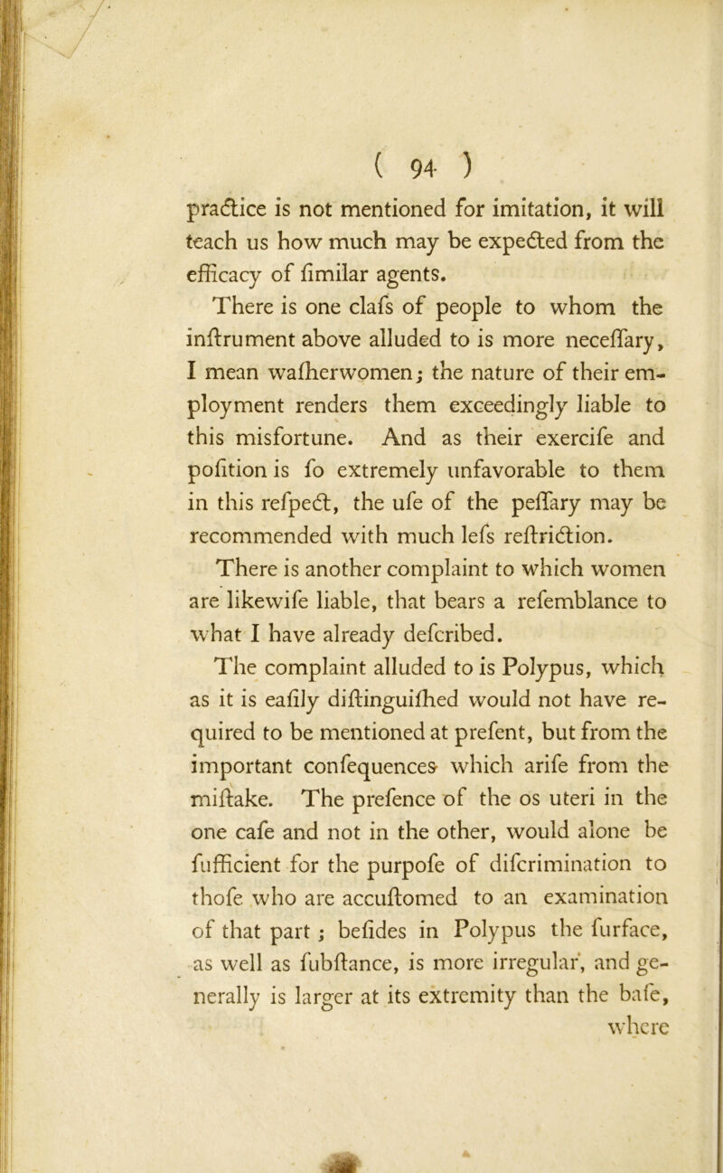 practice is not mentioned for imitation, it will teach us how much may be expected from the efficacy of Similar agents. There is one clafs of people to whom the instrument above alluded to is more neceffary, I mean washerwomen; the nature of their em- ployment renders them exceedingly liable to this misfortune. And as their exercife and pofition is fo extremely unfavorable to them in this refpedt, the ufe of the peffary may be recommended with much lefs reStridtion. There is another complaint to which women are likewife liable, that bears a refemblance to what I have already defcribed. The complaint alluded to is Polypus, which as it is eatily diStinguifhed would not have re- quired to be mentioned at prefent, but from the important conSequences- which arife from the mistake. The prefence of the os uteri in the one cafe and not in the other, would alone be Sufficient for the purpofe of discrimination to thofe who are accuStomed to an examination of that part; betides in Polypus the Surface, as well as Subftance, is more irregular, and ge- nerally is larger at its extremity than the bate, where