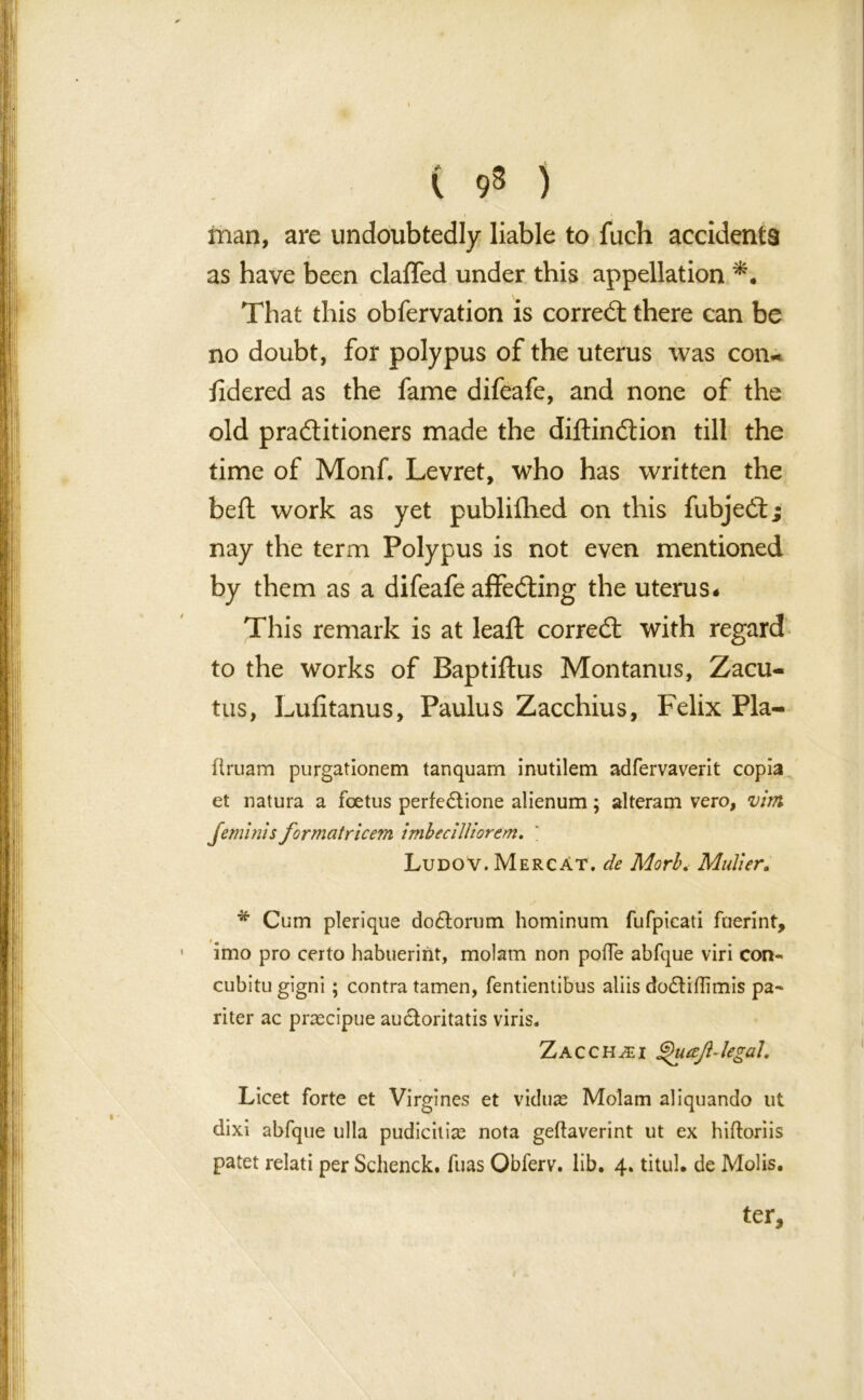 man, are undoubtedly liable to fuch accidents as have been claffed under this appellation That this obfervation is correct there can be no doubt, for polypus of the uterus was con- fidered as the fame difeafe, and none of the old practitioners made the diftinCtion till the time of Monf. Levret, who has written the beft work as yet publifhed on this fubjeCt; nay the term Polypus is not even mentioned by them as a difeafe affecting the uterus* This remark is at leaft correct with regard to the works of Baptiftus Montanus, Zacu- tus, Lufitanus, Paulus Zacchius, Felix Pla- flruam purgationem tanquam inutilem adfervaverit copia et natura a foetus perfedtione alienum; alteram vero, vim jemi?iis formatricem imbecilliorem. * Ludov. Merc at. de Morb. Muller. * Cum plerique dodtorum hominum fufpicati fuerint, 1 imo pro certo habueririt, molam non poffe abfque viri con- cubitu gigni ; contra tamen, fentientibus aliis dodtiflimis pa- riter ac prascipue audloritatis viris- Zacch^i ghiajl-legal. Licet forte et Virgines et vidua? Molam aliquando ut dixi abfque ulla pudicitia? nota geflaverint ut ex hiftoriis patet relati per Schenck. fuas Obferv. lib. 4. titul. de Molis. ter.