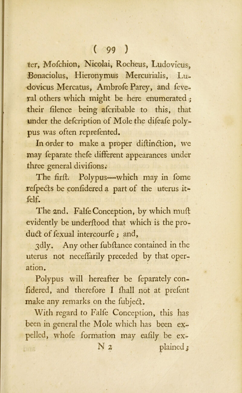 ter, Mofchion, Nicolai, Rocheus, Ludovicus, Bonaciolus, Hieronymus Mercurialis, Lu- dovicus Mercatus, Ambrofe Parey, and feve- ral others which might be here enumerated their filence being afcribable to this, that under the defcription of Mole the difeafe poly- pus was often reprefented. In order to make a proper diftindion, we may feparate thefe different appearances under three general divifions; The firfL Polypus—which may in fome refpeds be confidered a part of the uterus it- felf. The 2nd. FalfeConception, by which muft evidently be underftood that which is the pro- dud: of fexual intercourfe; and, 3dly. Any other fubftance contained in the uterus not necelfarily preceded by that oper- ation. Polypus will hereafter be feparately con- fidered, and therefore I fhall not at prefent make any remarks on the fubjed. With regard to Falfe Conception, this has been in general the Mole which has been ex- pelled, whofe formation may eafily be ex- N 2 plained j w*