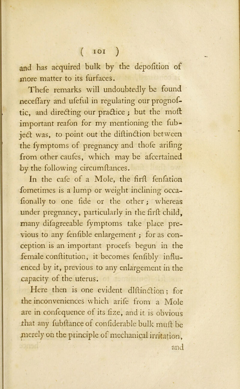 and has acquired bulk by the depofition of more matter to its iurfaces. Thefe remarks will undoubtedly be found neceflary and ufeful in regulating our prognos- tic, and directing our practice ; but the mod important reafon for my mentioning the fub- jedt was, to point out the diftindtion between the fymptoms of pregnancy and thofe arifing from other caufes, which may be afcertained by the following circumftances. In the cafe of a Mole, the firfl fenfation Sometimes is a lump or weight inclining occa- fionally to one fide or the other; whereas under pregnancy, particularly in the firft child, many diiagreeable fymptoms take place pre- vious to any fenfible enlargement; for as con- ception is an important procefs begun in the female conftitution, it becomes fenfibly influ- enced by it, previous to any enlargement in the capacity of the uterus. Here then is one evident diftindtion; for the inconveniences which arife from a Mole are in confequence of its fize, and it is obvious that any fubftanceof confiderable bulk mud be .merely on the principle of mechanical irritation,